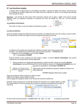 INITIATION A EXCEL 2007
COPYRIGHT Club POM Page 36
27. Les fonctions simples
Le tableur étant un logiciel basé sur des tableaux de chiffres, il permet de réaliser des calculs. Une formule est
un ensemble de données saisies dans une cellule. Elle sert à effectuer un calcul ou une analyse des données
dans la feuille de calcul.
Remarque : une formule de calcul dans Excel commence toujours par le signe = (égal). Vous pouvez ensuite
effectuer toutes les opérations courantes en combinant les noms de cellules (A1, B3, C4,...) et les nombres.
(=A1*12).
Les opérateurs arithmétiques
Pour créer un calcul, il vous faut utiliser les opérateurs suivants :
La notion de référence
Excel est capable d’utiliser des références dans les calcules. Une référence est le nom de la cellule, à savoir la lettre
de la colonne plus le chiffre de la ligne et se trouve à gauche de la barre de formule
La référence est la cellule dans laquelle doit s’afficher le résultat, dans notre exemple la D4
Exemple : pour additionner le montant total, tapez la formule suivante : = SOMME(D2+D3)
 Validez par la touche Entrée ou par le bouton Valider.
27.1. La fonction SOMME
C’est la fonction la plus courante et la plus rapide à utiliser. Le bouton Somme automatique vous permet
d’additionner une longue liste de cellules adjacentes.
 Activez la cellule où le résultat doit apparaîtreSous l’onglet Formules, cliquez sur le bouton Somme
automatique du groupe Bibliothèque de fonctionValidez en cliquant sur le bouton de validation pour voir
apparaître le résultat27.2. La fonction SOMME SI
Cette fonction permet d'additionner plusieurs cellules en fonction d'un
critère déterminé.
=SOMME.SI(plage;critère;somme_plage)
plage est la plage de cellule contenant le critère à retenir
critère est LE critère à retenir (chiffre ou texte)
somme_plage est la plage de cellule où se trouvent les nombres à additionner.
Exemple : Dans la colonne A on a écrit des nombres. En colonne B, on a indiqué "garçon" ou "fille".
On voudrait obtenir le total des nombres de la colonne A auxquels correspondent le mot "fille" en
colonne B.
En A6 on écrit la formule suivante : =SOMME.SI(B1 :B5 ; »fille » ;A1 :A5) le résultat est de 66 filles
Attention, une formule ne doit
comporter aucun espace entre les
termes !
 