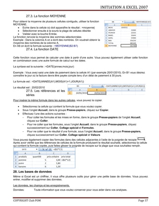 INITIATION A EXCEL 2007
COPYRIGHT Club POM Page 37
27.3. La fonction MOYENNE
Pour obtenir la moyenne de plusieurs cellules contiguës, utiliser la fonction
MOYENNE.
 Ecrire dans la cellule où doit apparaître le résultat : =moyenne(
 Sélectionner ensuite à la souris la plage de cellules désirée
 Valider avec la touche Entrée.
La fonction renvoie la moyenne des sommes sélectionnées
Exemple : Dans la colonne A on a écrit des nombres. On voudrait obtenir la
moyenne des nombres de la colonne A.
En A8 on écrit la formule suivante : =MOYENNE(B2:B7)
27.4. La fonction DATE
Cette fonction vous permet de calculer une date à partir d'une autre. Vous pouvez également utiliser cette fonction
en combinaison avec une autre formule de calcul sur les dates.
La syntaxe est la suivante : =DATE(annee;mois;jour)
Exemple : Vous avez saisi une date de paiement dans la cellule A1 (par exemple 20/01/2010). En B1 vous désirez
connaître le jour où la facture devra être payée compte tenu d'un délai de paiement à 30 jours.
La formule est : =DATE(ANNEE(A1);MOIS(A1)+1;JOUR(A1))
Le résultat est : 20/02/2010
27.5. Les références et les
séries
Pour insérer la même formule dans les autres cellules, vous pouvez la copier.
 Sélectionnez la cellule qui contient la formule que vous voulez copier.
 Sous l’onglet Accueil, dans le groupe Presse-papiers, cliquez sur Copier.
 Effectuez l’une des actions suivantes :
 Pour coller les formules et les mises en forme, dans le groupe Presse-papiers de l’onglet Accueil,
cliquez sur Coller.
 Pour ne coller que les formules, sous l’onglet Accueil, dans le groupe Presse-papiers, cliquez
successivement sur Coller, Collage spécial et Formules.
 Pour ne coller que le résultat d’une formule, sous l’onglet Accueil, dans le groupe Presse-papiers,
cliquez successivement sur Coller, Collage spécial et Valeurs
Vous pouvez également copier des formules dans des cellules adjacentes à l’aide de la poignée de recopie .
Après avoir vérifié que les références de cellules de la formule produisent le résultat souhaité, sélectionnez la cellule
qui contient la formule copiée, puis faites glisser la poignée de recopie sur la plage que vous souhaitez remplir.
28. Les bases de données
Même si Excel est un chiffrier, il vous offre plusieurs outils pour gérer une petite base de données. Vous pouvez
entrer, modifier et supprimer des données.
Les données, les champs et les enregistrements.
Données: Toute information que vous voulez conserver pour vous aider dans vos analyses.
 