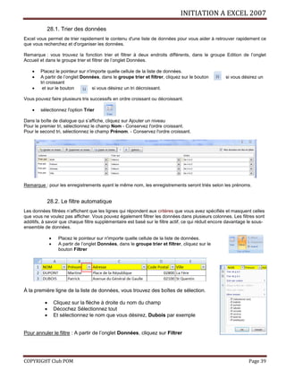 INITIATION A EXCEL 2007
COPYRIGHT Club POM Page 39
28.1. Trier des données
Excel vous permet de trier rapidement le contenu d'une liste de données pour vous aider à retrouver rapidement ce
que vous recherchez et d'organiser les données.
Remarque : vous trouvez la fonction trier et filtrer à deux endroits différents, dans le groupe Edition de l’onglet
Accueil et dans le groupe trier et filtrer de l’onglet Données.
 Placez le pointeur sur n'importe quelle cellule de la liste de données.
 A partir de l’onglet Données, dans le groupe trier et filtrer, cliquez sur le bouton si vous désirez un
tri croissant
 et sur le bouton si vous désirez un tri décroissant.
Vous pouvez faire plusieurs tris successifs en ordre croissant ou décroissant.
 sélectionnez l'option Trier
Dans la boîte de dialogue qui s’affiche, cliquez sur Ajouter un niveau
Pour le premier tri, sélectionnez le champ Nom - Conservez l'ordre croissant.
Pour le second tri, sélectionnez le champ Prénom. - Conservez l'ordre croissant.
Remarque : pour les enregistrements ayant le même nom, les enregistrements seront triés selon les prénoms.
28.2. Le filtre automatique
Les données filtrées n’affichent que les lignes qui répondent aux critères que vous avez spécifiés et masquent celles
que vous ne voulez pas afficher. Vous pouvez également filtrer les données dans plusieurs colonnes. Les filtres sont
additifs, à savoir que chaque filtre supplémentaire est basé sur le filtre actif, ce qui réduit encore davantage le sous-
ensemble de données.
 Placez le pointeur sur n'importe quelle cellule de la liste de données.
 A partir de l’onglet Données, dans le groupe trier et filtrer, cliquez sur le
bouton Filtrer
À la première ligne de la liste de données, vous trouvez des boîtes de sélection.
 Cliquez sur la flèche à droite du nom du champ
 Décochez Sélectionnez tout
 Et sélectionnez le nom que vous désirez, Dubois par exemple
Pour annuler le filtre : A partir de l’onglet Données, cliquez sur Filtrer
 