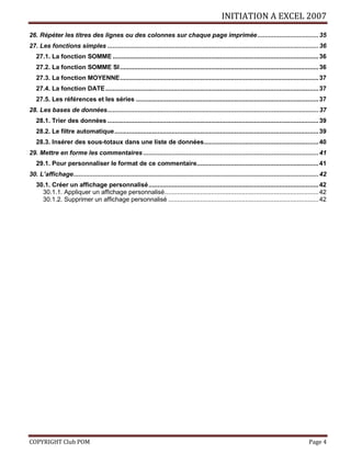 INITIATION A EXCEL 2007
COPYRIGHT Club POM Page 4
26. Répéter les titres des lignes ou des colonnes sur chaque page imprimée..................................35
27. Les fonctions simples ......................................................................................................................36
27.1. La fonction SOMME ...................................................................................................................36
27.2. La fonction SOMME SI...............................................................................................................36
27.3. La fonction MOYENNE...............................................................................................................37
27.4. La fonction DATE.......................................................................................................................37
27.5. Les références et les séries ......................................................................................................37
28. Les bases de données......................................................................................................................37
28.1. Trier des données ......................................................................................................................39
28.2. Le filtre automatique..................................................................................................................39
28.3. Insérer des sous-totaux dans une liste de données................................................................40
29. Mettre en forme les commentaires ..................................................................................................41
29.1. Pour personnaliser le format de ce commentaire....................................................................41
30. L’affichage.........................................................................................................................................42
30.1. Créer un affichage personnalisé...............................................................................................42
30.1.1. Appliquer un affichage personnalisé......................................................................................42
30.1.2. Supprimer un affichage personnalisé ....................................................................................42
 