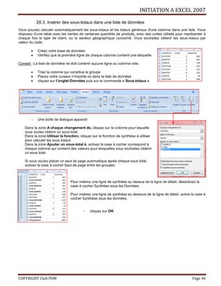 INITIATION A EXCEL 2007
COPYRIGHT Club POM Page 40
28.3. Insérer des sous-totaux dans une liste de données
Vous pouvez calculer automatiquement les sous-totaux et les totaux généraux d'une colonne dans une liste. Vous
disposez d’une table avec les ventes de certaines quantités de produits, avec des codes utilisés pour représenter à
chaque fois le type de client, ou le secteur géographique concerné. Vous souhaitez obtenir les sous-totaux par
valeur du code.
 Créez votre base de données
 Vérifiez que la première ligne de chaque colonne contient une étiquette
Conseil : La liste de données ne doit contenir aucune ligne ou colonne vide.
 Triez la colonne qui constitue le groupe
 Placez votre curseur n’importe où dans la liste de données
 cliquez sur l’onglet Données puis sur la commande « Sous-totaux »
 Une boîte de dialogue apparaît
Dans la zone A chaque changement de, cliquez sur la colonne pour laquelle
vous voulez obtenir un sous total
Dans la zone Utiliser la fonction, cliquez sur la fonction de synthèse à utiliser
pour calculer les sous totaux
Dans la zone Ajouter un sous-total à, activez la case à cocher correspond à
chaque colonne qui contient des valeurs pour lesquelles vous souhaitez obtenir
un sous total
Si vous voulez placer un saut de page automatique après chaque sous total,
activez la case à cochet Saut de page entre les groupes.
Pour insérez une ligne de synthèse au dessus de la ligne de détail, désactivez la
case à cocher Synthèse sous les Données.
Pour insérez une ligne de synthèse au dessous de la ligne de détail, active la case à
cocher Synthèse sous les données.
 cliquez sur OK
 