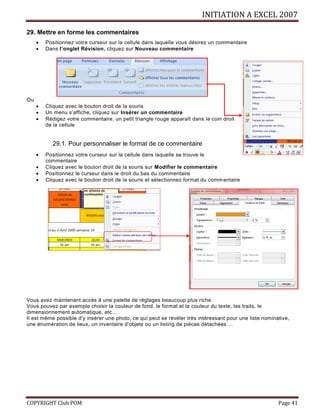 INITIATION A EXCEL 2007
COPYRIGHT Club POM Page 41
29. Mettre en forme les commentaires
 Positionnez votre curseur sur la cellule dans laquelle vous désirez un commentaire
 Dans l’onglet Révision, cliquez sur Nouveau commentaire
Ou
 Cliquez avec le bouton droit de la souris
 Un menu s’affiche, cliquez sur Insérer un commentaire
 Rédigez votre commentaire, un petit triangle rouge apparaît dans le coin droit
de la cellule
29.1. Pour personnaliser le format de ce commentaire
 Positionnez votre curseur sur la cellule dans laquelle se trouve le
commentaire
 Cliquez avec le bouton droit de la souris sur Modifier le commentaire
 Positionnez le curseur dans le droit du bas du commentaire
 Cliquez avec le bouton droit de la souris et sélectionnez format du commentaire
Vous avez maintenant accès à une palette de réglages beaucoup plus riche.
Vous pouvez par exemple choisir la couleur de fond, le format et la couleur du texte, les traits, le
dimensionnement automatique, etc...
Il est même possible d'y insérer une photo, ce qui peut se révéler très intéressant pour une liste nominative,
une énumération de lieux, un inventaire d'objets ou un listing de pièces détachées ...
 