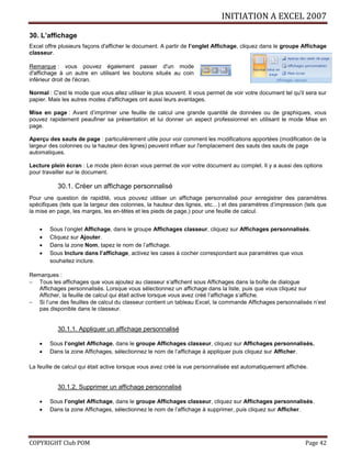 INITIATION A EXCEL 2007
COPYRIGHT Club POM Page 42
30. L’affichage
Excel offre plusieurs façons d'afficher le document. A partir de l’onglet Affichage, cliquez dans le groupe Affichage
classeur.
Remarque : vous pouvez également passer d'un mode
d'affichage à un autre en utilisant les boutons situés au coin
inférieur droit de l'écran.
Normal : C'est le mode que vous allez utiliser le plus souvent. Il vous permet de voir votre document tel qu'il sera sur
papier. Mais les autres modes d'affichages ont aussi leurs avantages.
Mise en page : Avant d’imprimer une feuille de calcul une grande quantité de données ou de graphiques, vous
pouvez rapidement peaufiner sa présentation et lui donner un aspect professionnel en utilisant le mode Mise en
page.
Aperçu des sauts de page : particulièrement utile pour voir comment les modifications apportées (modification de la
largeur des colonnes ou la hauteur des lignes) peuvent influer sur l'emplacement des sauts des sauts de page
automatiques.
Lecture plein écran : Le mode plein écran vous permet de voir votre document au complet. Il y a aussi des options
pour travailler sur le document.
30.1. Créer un affichage personnalisé
Pour une question de rapidité, vous pouvez utiliser un affichage personnalisé pour enregistrer des paramètres
spécifiques (tels que la largeur des colonnes, la hauteur des lignes, etc…) et des paramètres d’impression (tels que
la mise en page, les marges, les en-têtes et les pieds de page,) pour une feuille de calcul.
 Sous l’onglet Affichage, dans le groupe Affichages classeur, cliquez sur Affichages personnalisés.
 Cliquez sur Ajouter.
 Dans la zone Nom, tapez le nom de l’affichage.
 Sous Inclure dans l’affichage, activez les cases à cocher correspondant aux paramètres que vous
souhaitez inclure.
Remarques :
 Tous les affichages que vous ajoutez au classeur s’affichent sous Affichages dans la boîte de dialogue
Affichages personnalisés. Lorsque vous sélectionnez un affichage dans la liste, puis que vous cliquez sur
Afficher, la feuille de calcul qui était active lorsque vous avez créé l’affichage s’affiche.
 Si l’une des feuilles de calcul du classeur contient un tableau Excel, la commande Affichages personnalisés n’est
pas disponible dans le classeur.
30.1.1. Appliquer un affichage personnalisé
 Sous l’onglet Affichage, dans le groupe Affichages classeur, cliquez sur Affichages personnalisés.
 Dans la zone Affichages, sélectionnez le nom de l’affichage à appliquer puis cliquez sur Afficher.
La feuille de calcul qui était active lorsque vous avez créé la vue personnalisée est automatiquement affichée.
30.1.2. Supprimer un affichage personnalisé
 Sous l’onglet Affichage, dans le groupe Affichages classeur, cliquez sur Affichages personnalisés.
 Dans la zone Affichages, sélectionnez le nom de l’affichage à supprimer, puis cliquez sur Afficher.
 