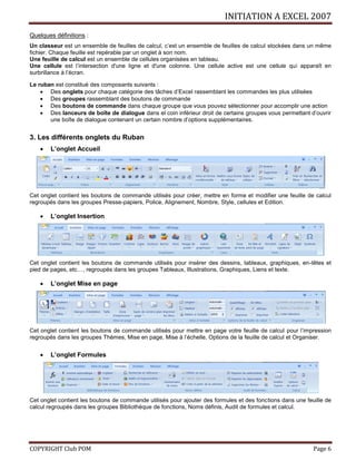 INITIATION A EXCEL 2007
COPYRIGHT Club POM Page 6
Quelques définitions :
Un classeur est un ensemble de feuilles de calcul, c’est un ensemble de feuilles de calcul stockées dans un même
fichier. Chaque feuille est repérable par un onglet à son nom.
Une feuille de calcul est un ensemble de cellules organisées en tableau.
Une cellule est l’intersection d'une ligne et d'une colonne. Une cellule active est une cellule qui apparaît en
surbrillance à l’écran.
Le ruban est constitué des composants suivants :
 Des onglets pour chaque catégorie des tâches d’Excel rassemblant les commandes les plus utilisées
 Des groupes rassemblant des boutons de commande
 Des boutons de commande dans chaque groupe que vous pouvez sélectionner pour accomplir une action
 Des lanceurs de boîte de dialogue dans el coin inférieur droit de certains groupes vous permettant d’ouvrir
une boîte de dialogue contenant un certain nombre d’options supplémentaires.
3. Les différents onglets du Ruban
 L’onglet Accueil
Cet onglet contient les boutons de commande utilisés pour créer, mettre en forme et modifier une feuille de calcul
regroupés dans les groupes Presse-papiers, Police, Alignement, Nombre, Style, cellules et Edition.
 L’onglet Insertion
Cet onglet contient les boutons de commande utilisés pour insérer des dessins, tableaux, graphiques, en-têtes et
pied de pages, etc…, regroupés dans les groupes Tableaux, Illustrations, Graphiques, Liens et texte.
 L’onglet Mise en page
Cet onglet contient les boutons de commande utilisés pour mettre en page votre feuille de calcul pour l’impression
regroupés dans les groupes Thèmes, Mise en page, Mise à l’échelle, Options de la feuille de calcul et Organiser.
 L’onglet Formules
Cet onglet contient les boutons de commande utilisés pour ajouter des formules et des fonctions dans une feuille de
calcul regroupés dans les groupes Bibliothèque de fonctions, Noms définis, Audit de formules et calcul.
 