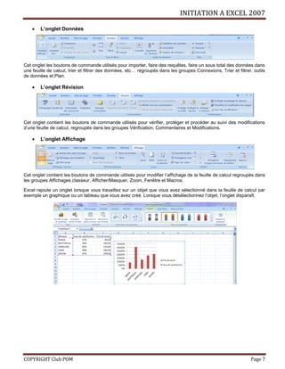 INITIATION A EXCEL 2007
COPYRIGHT Club POM Page 7
 L’onglet Données
Cet onglet les boutons de commande utilisés pour importer, faire des requêtes, faire un sous total des données dans
une feuille de calcul, trier et filtrer des données, etc… regroupés dans les groupes Connexions, Trier et filtrer, outils
de données et Plan.
 L’onglet Révision
Cet onglet contient les boutons de commande utilisés pour vérifier, protéger et procéder au suivi des modifications
d’une feuille de calcul, regroupés dans les groupes Vérification, Commentaires et Modifications.
 L’onglet Affichage
Cet onglet contient les boutons de commande utilisés pour modifier l’affichage de la feuille de calcul regroupés dans
les groupes Affichages classeur, Afficher/Masquer, Zoom, Fenêtre et Macros.
Excel rajoute un onglet lorsque vous travaillez sur un objet que vous avez sélectionné dans la feuille de calcul par
exemple un graphique ou un tableau que vous avez créé. Lorsque vous désélectionnez l’objet, l’onglet disparaît.
 
