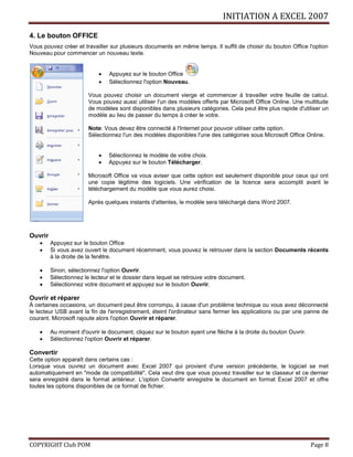 INITIATION A EXCEL 2007
COPYRIGHT Club POM Page 8
4. Le bouton OFFICE
Vous pouvez créer et travailler sur plusieurs documents en même temps. Il suffit de choisir du bouton Office l'option
Nouveau pour commencer un nouveau texte.
 Appuyez sur le bouton Office
 Sélectionnez l'option Nouveau.
Vous pouvez choisir un document vierge et commencer à travailler votre feuille de calcul.
Vous pouvez aussi utiliser l'un des modèles offerts par Microsoft Office Online. Une multitude
de modèles sont disponibles dans plusieurs catégories. Cela peut être plus rapide d'utiliser un
modèle au lieu de passer du temps à créer le votre.
Note: Vous devez être connecté à l'Internet pour pouvoir utiliser cette option.
Sélectionnez l'un des modèles disponibles l'une des catégories sous Microsoft Office Online.
 Sélectionnez le modèle de votre choix.
 Appuyez sur le bouton Télécharger.
Microsoft Office va vous aviser que cette option est seulement disponible pour ceux qui ont
une copie légitime des logiciels. Une vérification de la licence sera accomplit avant le
téléchargement du modèle que vous aurez choisi.
Après quelques instants d'attentes, le modèle sera téléchargé dans Word 2007.
Ouvrir
 Appuyez sur le bouton Office
 Si vous avez ouvert le document récemment, vous pouvez le retrouver dans la section Documents récents
à la droite de la fenêtre.
 Sinon, sélectionnez l'option Ouvrir.
 Sélectionnez le lecteur et le dossier dans lequel se retrouve votre document.
 Sélectionnez votre document et appuyez sur le bouton Ouvrir.
Ouvrir et réparer
À certaines occasions, un document peut être corrompu, à cause d'un problème technique ou vous avez déconnecté
le lecteur USB avant la fin de l'enregistrement, éteint l'ordinateur sans fermer les applications ou par une panne de
courant. Microsoft rajoute alors l'option Ouvrir et réparer.
 Au moment d'ouvrir le document, cliquez sur le bouton ayant une flèche à la droite du bouton Ouvrir.
 Sélectionnez l'option Ouvrir et réparer.
Convertir
Cette option apparaît dans certains cas :
Lorsque vous ouvrez un document avec Excel 2007 qui provient d'une version précédente, le logiciel se met
automatiquement en "mode de compatibilité". Cela veut dire que vous pouvez travailler sur le classeur et ce dernier
sera enregistré dans le format antérieur. L'option Convertir enregistre le document en format Excel 2007 et offre
toutes les options disponibles de ce format de fichier.
 