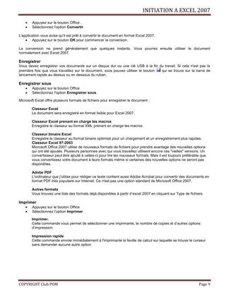 INITIATION A EXCEL 2007
COPYRIGHT Club POM Page 9
 Appuyez sur le bouton Office .
 Sélectionnez l'option Convertir
L'application vous avise qu'il est prêt à convertir le document en format Excel 2007.
 Appuyez sur le bouton OK pour commencer la conversion.
La conversion ne prend généralement que quelques instants. Vous pourrez ensuite utiliser le document
normalement avec Excel 2007.
Enregistrer
Vous devez enregistrer vos documents sur un disque dur ou une clé USB à la fin du travail. Si cela n'est pas la
première fois que vous travaillez sur le document, vous pouvez utiliser le bouton qui se trouve sur la barre de
lancement rapide au dessus ou en dessous du ruban.
Enregistrer sous
 Appuyez sur le bouton Office
 Sélectionnez l'option Enregistrer sous.
Microsoft Excel offre plusieurs formats de fichiers pour enregistrer le document :
Classeur Excel
Le document sera enregistré en format lisible pour Excel 2007.
Classeur Excel prenant en charge les macros
Enregistre le classeur au format XML prenant en charge les macros
Classeur binaire Excel
Enregistre le classeur au format binaire optimisé pour un chargement et un enregistrement plus rapides.
Classeur Excel 97-2003
Microsoft Office 2007 utilise de nouveaux formats de fichiers pour prendre avantage des nouvelles options
qui ont été ajoutés. Plusieurs personnes avec qui vous travaillez utilisent encore ces "vielles" versions. Un
convertisseur peut être ajouté à celles-ci pour lire les nouveaux formats. Mais il est toujours préférable que
vous convertissez votre document à leurs formats même si certaines des nouvelles options ne seront pas
disponibles.
Adobe PDF
L'ordinateur que j'utilise pour rédiger ce texte contient aussi Adobe Acrobat pour convertir des documents en
format PDF très populaire sur Internet. Ce n'est pas une option standard de Microsoft Office 2007.
Autres formats
Vous trouvez une liste des formats déjà disponibles à partir d’excel 2007 en cliquant sur Type de fichiers
Imprimer
 Appuyez sur le bouton Office
 Sélectionnez l’option Imprimer
Imprimer.
Cette commande vous permet de sélectionner une imprimante, le nombre de copies et d’autres options
d’impression.
Impression rapide
Cette commande envoie immédiatement à l'imprimante la feuille de calcul sur laquelle se trouve le curseur
sans demander aucune autre option.
 