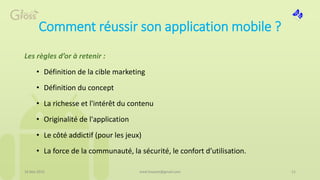 Comment réussir son application mobile ?
Les règles d’or à retenir :
• Définition de la cible marketing
• Définition du concept
• La richesse et l'intérêt du contenu
• Originalité de l'application
• Le côté addictif (pour les jeux)
• La force de la communauté, la sécurité, le confort d’utilisation.
16 Mai 2015 11med.hossam@gmail.com
 