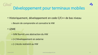 Développement pour terminaux mobiles
• Historiquement, développement en code C/C++ de bas niveau
oBesoin de comprendre et connaitre le HW
• J2ME
oJVM fournit une abstraction du HW
o(+) Développement en externe
o(–) Accès restreint au HW
16 Mai 2015 med.hossam@gmail.com 12
 