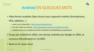 Android EN QUELQUES MOTS
• Plate-forme complète Open Source pour appareils mobiles (Smartphones,
PDA, tablettes...)
o code source disponible : http://source.android.com/
o fork de la SDK sous licence : http://developer.android.com/sdk/terms.html
o Android n'est pas complètement libre (utilisation de bibliothèque propriétaire)
• Conçu par Android en 2003, une startup rachetée par Google en 2005, et
annoncé officiellement en 11/2007.
• Basé sur le noyau Linux
16 Mai 2015 15med.hossam@gmail.com
 