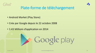 Plate-forme de téléchargement
• Android Market (Play Store)
• Crée par Google depuis le 22 octobre 2008
• 1.43 Millions d’application en 2014
16 Mai 2015 18med.hossam@gmail.com
 