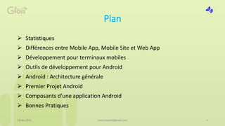 Plan
 Statistiques
 Différences entre Mobile App, Mobile Site et Web App
 Développement pour terminaux mobiles
 Outils de développement pour Android
 Android : Architecture générale
 Premier Projet Android
 Composants d'une application Android
 Bonnes Pratiques
16 Mai 2015 med.hossam@gmail.com 2
 