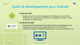 Outils de développement pour Android
• Android SDK
o Google a fournit un kit de développement (SDK) gratuit qui permet de
développer des applications spécifiques de la téléphonie mobile à mettre
en œuvre sur la plate-forme.
• Android Studio
o Environnement de développement intégré dédié au développement des
applications Android, annoncé officiellement le 16 mai 2013 à la
conférence Google I/O. Disponible gratuitement sous la licence Apache 2.0
16 Mai 2015 21med.hossam@gmail.com
 