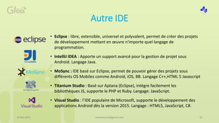 Autre IDE
16 Mai 2015 med.hossam@gmail.com 22
• Eclipse : libre, extensible, universel et polyvalent, permet de créer des projets
de développement mettant en œuvre n'importe quel langage de
programmation.
• IntelliJ IDEA : Apporte un support avancé pour la gestion de projet sous
Android. Langage Java.
• MoSync : IDE basé sur Eclipse, permet de pouvoir gérer des projets sous
différents OS Mobiles comme Android, iOS, BB. Langage C++,HTML 5 Javascript
• Titanium Studio : Basé sur Aptana (Eclipse), intègre facilement les
bibliothèques JS, supporte le PHP et Ruby. Langage: JavaScript.
• Visual Studio : l’IDE populaire de Microsoft, supporte le développement des
applications Android dès la version 2015. Langage : HTML5, JavaScript, C#.
 