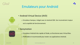 Emulateurs pour Android
• Android Virtual Device (AVD)
o Emulateur basique, intégré avec le Android SDK. Son inconvénient majeur
est la rapidité de fonctionnement.
• Genymotion
o Emulateur Android très rapide et fluide, se fonctionne avec Virtual Box.
o Préférable et recommandé pour tester vos applications Android.
16 Mai 2015 23med.hossam@gmail.com
 