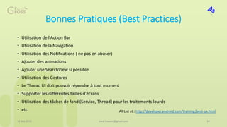 Bonnes Pratiques (Best Practices)
• Utilisation de l'Action Bar
• Utilisation de la Navigation
• Utilisation des Notifications ( ne pas en abuser)
• Ajouter des animations
• Ajouter une SearchView si possible.
• Utilisation des Gestures
• Le Thread UI doit pouvoir répondre à tout moment
• Supporter les différentes tailles d'écrans
• Utilisation des tâches de fond (Service, Thread) pour les traitements lourds
• etc.
16 Mai 2015 med.hossam@gmail.com 34
All List at : http://developer.android.com/training/best-ux.html
 
