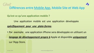 Différences entre Mobile App, Mobile Site et Web App
Qu’est ce qu’une application mobile ?
Une application mobile est une application développée
spécifiquement pour une plate-forme.
• Par exemple: une application iPhone sera développée en utilisant un
langage de développement propre à Apple et disponible uniquement
sur l’App Store.
16 Mai 2015 6med.hossam@gmail.com
 