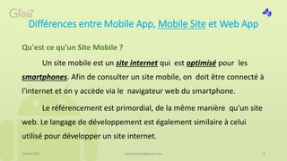 Différences entre Mobile App, Mobile Site et Web App
Qu'est ce qu'un Site Mobile ?
Un site mobile est un site internet qui est optimisé pour les
smartphones. Afin de consulter un site mobile, on doit être connecté à
l'internet et on y accède via le navigateur web du smartphone.
Le référencement est primordial, de la même manière qu'un site
web. Le langage de développement est également similaire à celui
utilisé pour développer un site internet.
16 Mai 2015 8med.hossam@gmail.com
 