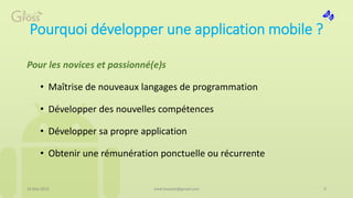 Pourquoi développer une application mobile ?
Pour les novices et passionné(e)s
• Maîtrise de nouveaux langages de programmation
• Développer des nouvelles compétences
• Développer sa propre application
• Obtenir une rémunération ponctuelle ou récurrente
16 Mai 2015 9med.hossam@gmail.com
 