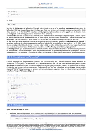 Initiation au langage C par Jessee Michaël C. Edouard (Accueil)


    int f(int x)
    {
        return x*x - 3;
    }


La ligne :

    int f(int);


tient lieu de déclaration de la fonction f. Sans le point-virgule, on a ce qu'on appelle le prototype ou la signature de
la fonction f. Ici, le prototype (la signature) indique que f est une fonction qui nécessite en argument un int (int f(int))
et qui retourne un int (int f(int)). Un prototype suivi d'un point-virgule constitue ce qu'on appelle une déclaration (mais
ce n'est pas la seule forme possible de déclaration d'une fonction).
Attention ! Nous avons vu jusqu'ici qu'une instruction élémentaire se termine par un point-virgule. Cela ne signifie
en aucun cas que tout ce qui se termine par un point-virgule est donc une « instruction ». Une déclaration est une
déclaration, pas une instruction. Nous définirons ce que c'est exactement une instruction encore plus loin.
Le %d dans la chaîne passée en premier argument de printf est ce qu'on appelle un spécificateur de format. Il
renseigne sur la manière dont nous souhaitons afficher le texte. Ici, on veut afficher les nombres 4 et 13 (f(4)). Nous
disons donc à printf d'utiliser le format « nombre entier » (%d) pour les afficher. Le premier %d correspond au format
que nous voulons utiliser pour afficher x et le deuxième pour f(x). Nous y reviendrons un peu plus loin.
Sachez également que la variable x dans la fonction main n'a absolument rien à voir avec la variable x en paramètre
de la fonction f. Chaque fonction peut avoir ses propres variables et ignore complètement ce qui se passe chez les
autres fonctions. On vient ainsi d'introduire le concept de variables locales que nous étudierons également plus tard.

    II-C-3 - Exemple avec une procédure

Certains langages de programmation (Pascal, VB (Visual Basic), etc.) font la distinction entre fonction et
procédure. En langage C et ses dérivés, il n'y a pas cette distinction. Ce que chez certains langages on appelle
procédure est en effet ni plus ni moins qu'une fonction qui effectue un traitement mais qui ne retourne pas de valeur,
c'est-à-dire une fonction qui ne retourne rien. En langage C, ce rien est indiqué par le mot-clé void (terme anglais
signifiant vide). Voici un exemple de fonction qui ne requiert aucun argument et qui ne retourne rien : une fonction
qui affiche Bonjour. 3 fois (en 3 lignes).

    #include stdio.h

    void Bonjour3Fois(void);

    int main()
    {
        /* Ce programme affiche Bonjour 6 fois */
        Bonjour3Fois();
        Bonjour3Fois();
        return 0;
    }

    void Bonjour3Fois(void)
    {
        printf(Bonjour.n);
        printf(Bonjour.n);
        printf(Bonjour.n);
    }


    II-C-4 - Remarques

Dans une déclaration on peut :

•      Mettre le nom des arguments de la fonction (bon uniquement pour la déco et rien d'autre). Par exemple :
             exemple de déclaration d'une fonction
                int Surface(int Longueur, int largeur);


                                                                        - 11 -
Les sources présentées sur cette pages sont libres de droits, et vous pouvez les utiliser à votre convenance. Par contre la page de présentation de
ces sources constitue une oeuvre intellectuelle protégée par les droits d'auteurs. Copyright © 2008 - Melem. Aucune reproduction, même partielle,
ne peut être faite de ce site et de l'ensemble de son contenu : textes, documents, images, etc sans l'autorisation expresse de l'auteur. Sinon vous
encourez selon la loi jusqu'à 3 ans de prison et jusqu'à 300 000 E de dommages et intérêts.
                                          http://melem.developpez.com/tutoriels/langage-c/initiation-langage-c/
 
