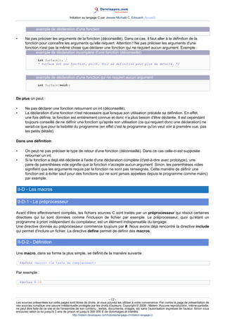 Initiation au langage C par Jessee Michaël C. Edouard (Accueil)


               exemple de déclaration d'une fonction

•       Ne pas préciser les arguments de la fonction (déconseillé). Dans ce cas, il faut aller à la définition de la
        fonction pour connaître les arguments qu'elle requiert. Attention ! Ne pas préciser les arguments d'une
        fonction n'est pas la même chose que déclarer une fonction qui ne requiert aucun argument. Exemple :
               exemple de déclaration incomplète d'une fonction (déconseillé)
                int Surface(); /
                * Surface est une fonction, point. Voir sa definition pour plus de details. */



               exemple de déclaration d'une fonction qui ne requiert aucun argument
                int Surface(void);



De plus on peut :

•       Ne pas déclarer une fonction retournant un int (déconseillé).
•       La déclaration d'une fonction n'est nécessaire que lorsque son utilisation précède sa définition. En effet,
        une fois définie, la fonction est entièrement connue et donc n'a plus besoin d'être déclarée. Il est cependant
        toujours conseillé de ne définir une fonction qu'après son utilisation (ce qui requiert donc une déclaration) ne
        serait-ce que pour la lisibilité du programme (en effet c'est le programme qu'on veut voir à première vue, pas
        les petits détails).

Dans une définition:

•       On peut ne pas préciser le type de retour d'une fonction (déconseillé). Dans ce cas celle-ci est supposée
        retourner un int.
•       Si la fonction a déjà été déclarée à l'aide d'une déclaration complète (c'est-à-dire avec prototype), une
        paire de parenthèses vide signifie que la fonction n'accepte aucun argument. Sinon, les parenthèses vides
        signifient que les arguments requis par la fonction ne sont pas renseignés. Cette manière de définir une
        fonction est à éviter sauf pour des fonctions qui ne sont jamais appelées depuis le programme comme main()
        par exemple.

    II-D - Les macros

    II-D-1 - Le préprocesseur

Avant d'être effectivement compilés, les fichiers sources C sont traités par un préprocesseur qui résout certaines
directives qui lui sont données comme l'inclusion de fichier par exemple. Le préprocesseur, quoi qu'étant un
programme à priori indépendant du compilateur, est un élément indispensable du langage.
Une directive donnée au préprocesseur commence toujours par #. Nous avons déjà rencontré la directive include
qui permet d'inclure un fichier. La directive define permet de définir des macros.

    II-D-2 - Définition

Une macro, dans sa forme la plus simple, se définit de la manière suivante :

     #define macro le texte de remplacement


Par exemple :

     #define N 10




                                                                        - 12 -
Les sources présentées sur cette pages sont libres de droits, et vous pouvez les utiliser à votre convenance. Par contre la page de présentation de
ces sources constitue une oeuvre intellectuelle protégée par les droits d'auteurs. Copyright © 2008 - Melem. Aucune reproduction, même partielle,
ne peut être faite de ce site et de l'ensemble de son contenu : textes, documents, images, etc sans l'autorisation expresse de l'auteur. Sinon vous
encourez selon la loi jusqu'à 3 ans de prison et jusqu'à 300 000 E de dommages et intérêts.
                                          http://melem.developpez.com/tutoriels/langage-c/initiation-langage-c/
 