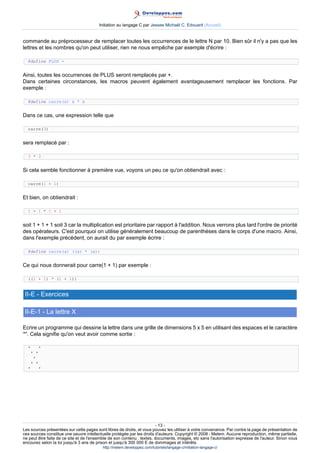 Initiation au langage C par Jessee Michaël C. Edouard (Accueil)


commande au préprocesseur de remplacer toutes les occurrences de le lettre N par 10. Bien sûr il n'y a pas que les
lettres et les nombres qu'on peut utiliser, rien ne nous empêche par exemple d'écrire :

  #define PLUS +


Ainsi, toutes les occurrences de PLUS seront remplacés par +.
Dans certaines circonstances, les macros peuvent également avantageusement remplacer les fonctions. Par
exemple :

  #define carre(x) x * x


Dans ce cas, une expression telle que

  carre(3)


sera remplacé par :

  3 * 3


Si cela semble fonctionner à première vue, voyons un peu ce qu'on obtiendrait avec :

  carre(1 + 1)


Et bien, on obtiendrait :

  1 + 1 * 1 + 1


soit 1 + 1 + 1 soit 3 car la multiplication est prioritaire par rapport à l'addition. Nous verrons plus tard l'ordre de priorité
des opérateurs. C'est pourquoi on utilise généralement beaucoup de parenthèses dans le corps d'une macro. Ainsi,
dans l'exemple précédent, on aurait du par exemple écrire :

  #define carre(a) ((a) * (a))


Ce qui nous donnerait pour carre(1 + 1) par exemple :

  ((1 + 1) * (1 + 1))


 II-E - Exercices

 II-E-1 - La lettre X

Ecrire un programme qui dessine la lettre dans une grille de dimensions 5 x 5 en utilisant des espaces et le caractère
'*'. Cela signifie qu'on veut avoir comme sortie :

  *      *
      * *
       *
      * *
  *      *




                                                                        - 13 -
Les sources présentées sur cette pages sont libres de droits, et vous pouvez les utiliser à votre convenance. Par contre la page de présentation de
ces sources constitue une oeuvre intellectuelle protégée par les droits d'auteurs. Copyright © 2008 - Melem. Aucune reproduction, même partielle,
ne peut être faite de ce site et de l'ensemble de son contenu : textes, documents, images, etc sans l'autorisation expresse de l'auteur. Sinon vous
encourez selon la loi jusqu'à 3 ans de prison et jusqu'à 300 000 E de dommages et intérêts.
                                          http://melem.developpez.com/tutoriels/langage-c/initiation-langage-c/
 