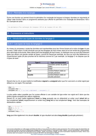 Initiation au langage C par Jessee Michaël C. Edouard (Accueil)



 II-E-2 - Périmètre d'un rectangle

Ecrire une fonction qui permet d'avoir le périmètre d'un rectangle de longueur et largeur données en arguments et
utiliser cette fonction dans un programme arbitraire pour afficher le périmètre d'un rectangle de dimensions 100 x
60. Exemple de sortie :


  Le perimetre d'un rectangle de longueur 100 et de largeur 60 est 320.



 III - Expressions et instructions

 III-A - Introduction aux types de données du langage C

 III-A-1 - Les types de base du langage C

Au niveau du processeur, toutes les données sont représentées sous leur forme binaire et la notion de type n'a pas
de sens. Cette notion n'a été introduite que par les langages de haut niveau dans le but de rendre les programmes
plus rationnels et structurés. Mais même parmi les langages de haut niveau, on distingue ceux qui sont dits fortement
typés (qui offrent une grande variété de types), comme le Pascal par exemple, de ceux qui sont dits faiblement ou
moyennement typés (et plus proches de la machine) comme le C par exemple. Le langage C ne dispose que de
4 types de base :

                                                  Type C                         Type correspondant
                                     char                                    caractère (entier de petite
                                                                             taille)
                                     int                                     entier
                                     float                                   nombre flottant (réel) en
                                                                             simple précision
                                     double                                  nombre flottant (réel) en
                                                                             double précision

Devant char ou int, on peut mettre le modificateur signed ou unsigned selon que l'on veut avoir un entier signé (par
défaut) ou non signé. Par exemple :

  char ch;
  unsigned char c;
  unsigned int n; /* ou tout simplement : unsigned n */


La plus petite valeur possible que l'on puisse affecter à une variable de type entier non signé est 0 alors que les
entiers signés acceptent les valeurs négatives.
Devant int, on peut mettre également short ou long auxquels cas on obtiendrait un entier court (short int ou
tout simplement short) respectivement un entier long (long int ou tout simplement long). Voici des exemples de
déclarations valides :

  int n = 10, m = 5;
  short a, b, c;
  long x, y, z = -1;
  unsigned long p = 2;


long peut être également mis devant double, le type résultant est alors long double (quadruple précision).




                                                                        - 14 -
Les sources présentées sur cette pages sont libres de droits, et vous pouvez les utiliser à votre convenance. Par contre la page de présentation de
ces sources constitue une oeuvre intellectuelle protégée par les droits d'auteurs. Copyright © 2008 - Melem. Aucune reproduction, même partielle,
ne peut être faite de ce site et de l'ensemble de son contenu : textes, documents, images, etc sans l'autorisation expresse de l'auteur. Sinon vous
encourez selon la loi jusqu'à 3 ans de prison et jusqu'à 300 000 E de dommages et intérêts.
                                          http://melem.developpez.com/tutoriels/langage-c/initiation-langage-c/
 