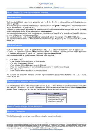 Initiation au langage C par Jessee Michaël C. Edouard (Accueil)



    III-A-2 - Règle d'écriture des constantes littérales

    Nombres entiers

Toute constante littérale « pure » de type entier (ex : 1, -3, 60, 40, -20, ...) est considérée par le langage comme
étant de type int.
Pour expliciter qu'une constante littérale de type entier est de type unsigned, il suffit d'ajouter à la constante le suffixe
u ou U. Par exemple : 2u, 30u, 40U, 50U, ...
De même, il suffit d'ajouter le suffixe l ou L pour expliciter qu'une constante littérale de type entier est de type long
(on pourra utiliser le suffixe UL par exemple pour unsigned long).
Une constante littérale de type entier peut également s'écrire en octal (base 8) ou en hexadécimal (base 16). L'écriture
en hexa est évidement beaucoup plus utilisée.
Une constante littérale écrite en octal doit être précédée de 0 (zéro). Par exemple : 012, 020, 030UL, etc.
Une constante littérale écrite en hexadécimal doit commencer par 0x (zéro x). Par exemple 0x30, 0x41, 0x61,
0xFFL, etc.

    Nombres flottants

Toute constante littérale « pure » de type flottant (ex : 0.5, -1.2, ...) est considérée comme étant de type double.
Le suffixe f ou F permet d'expliciter un float. Attention, 1f n'est pas valide car 1 est une constante entière. Par contre
1.0f est tout à fait correcte. Le suffixe l ou L permet d'expliciter un long double.
Une constante littérale de type flottant est constituée, dans cet ordre :

•       d'un signe (+ ou -)
•       d'une suite de chiffres décimaux : la partie entière
•       d'un point : le séparateur décimal
•       d'une suite de chiffres décimaux : la partie décimale
•       d'une des deux lettres e ou E : symbole de la puissance de 10 (notation scientifique)
•       d'un signe (+ ou -)
•       d'une suite de chiffres décimaux : la puissance de 10

Par exemple, les constantes littérales suivantes représentent bien des nombres flottants : 1.0, -1.1f, 1.6E-19,
6.02e23L, 0.5 3e8

    Caractères et chaînes de caractères

Les caractères sont placés entre simple quottes (ex : 'A', 'b', 'c', ...) et les chaînes de caractères entre double quottes
(ex : Bonjour, Au revoir, ...). Certains caractères sont spéciaux et il faut utiliser la technique dite d'échappement
pour les utiliser. En langage C, le caractère d'échappement est le caractère . Exemples :

                                                  Caractère                              Valeur
                                     't'                                      Le caractère 'tabulation'
                                     'r'                                      Le caractère 'retour chariot'
                                     'n'                                      Le caractère 'fin de ligne'
                                     ''                                      Le caractère 'antislash'


    III-A-3 - Spécification de format dans printf

    III-A-3-a - Généralités

Voici la liste des codes format que nous utiliserons les plus souvent par la suite :



                                                                        - 15 -
Les sources présentées sur cette pages sont libres de droits, et vous pouvez les utiliser à votre convenance. Par contre la page de présentation de
ces sources constitue une oeuvre intellectuelle protégée par les droits d'auteurs. Copyright © 2008 - Melem. Aucune reproduction, même partielle,
ne peut être faite de ce site et de l'ensemble de son contenu : textes, documents, images, etc sans l'autorisation expresse de l'auteur. Sinon vous
encourez selon la loi jusqu'à 3 ans de prison et jusqu'à 300 000 E de dommages et intérêts.
                                            http://melem.developpez.com/tutoriels/langage-c/initiation-langage-c/
 