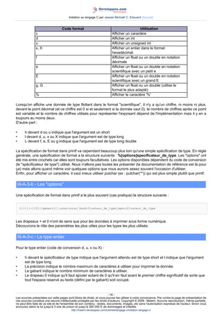 Initiation au langage C par Jessee Michaël C. Edouard (Accueil)


                                   Code format                                                  Utilisation
               c                                                             Afficher un caractère
               d                                                             Afficher un int
               u                                                             Afficher un unsigned int
               x, X                                                          Afficher un entier dans le format
                                                                             hexadécimal
               f                                                             Afficher un float ou un double en notation
                                                                             décimale
               e                                                             Afficher un float ou un double en notation
                                                                             scientifique avec un petit e
               E                                                             Afficher un float ou un double en notation
                                                                             scientifique avec un grand E
               g, G                                                          Afficher un float ou un double (utilise le
                                                                             format le plus adapté)
               %                                                             Afficher le caractère '%'

Lorsqu'on affiche une donnée de type flottant dans le format scientifique, il n'y a qu'un chiffre, ni moins ni plus,
devant le point décimal (et ce chiffre est 0 si et seulement si la donnée vaut 0), le nombre de chiffres après ce point
est variable et le nombre de chiffres utilisés pour représenter l'exposant dépend de l'implémentation mais il y en a
toujours au moins deux.
D'autre part :

•       h devant d ou u indique que l'argument est un short
•       l devant d, u, x ou X indique que l'argument est de type long
•       L devant f, e, E ou g indique que l'argument est de type long double

La spécification de format dans printf va cependant beaucoup plus loin qu'une simple spécification de type. En règle
générale, une spécification de format a la structure suivante : %[options]specificateur_de_type. Les options ont
été mis entre crochets car elles sont toujours facultatives. Les options disponibles dépendent du code de conversion
(le spécificateur de type) utilisé. Nous n'allons pas toutes les présenter (la documentation de référence est là pour
ça) mais allons quand même voir quelques options que nous aurons assez souvent l'occasion d'utiliser.
Enfin, pour afficher un caractère, il vaut mieux utiliser putchar (ex : putchar('*')) qui est plus simple plutôt que printf.

    III-A-3-b - Les options

Une spécification de format dans printf a le plus souvent (cas pratique) la structure suivante :


     %[[+][-][0]][gabarit][.precision][modificateur_de_type]specificateur_de_type



Les drapeaux + et 0 n'ont de sens que pour les données à imprimer sous forme numérique.
Découvrons le rôle des paramètres les plus utiles pour les types les plus utilisés.

    III-A-3-c - Le type entier

Pour le type entier (code de conversion d, u, x ou X) :

•       h devant le spécificateur de type indique que l'argument attendu est de type short et l indique que l'argument
        est de type long.
•       La précision indique le nombre maximum de caractères à utiliser pour imprimer la donnée.
•       Le gabarit indique le nombre minimum de caractères à utiliser.
•       Le drapeau 0 indique qu'il faut ajouter autant de 0 qu'il en faut avant le premier chiffre significatif de sorte que
        tout l'espace reservé au texte (défini par le gabarit) soit occupé.


                                                                        - 16 -
Les sources présentées sur cette pages sont libres de droits, et vous pouvez les utiliser à votre convenance. Par contre la page de présentation de
ces sources constitue une oeuvre intellectuelle protégée par les droits d'auteurs. Copyright © 2008 - Melem. Aucune reproduction, même partielle,
ne peut être faite de ce site et de l'ensemble de son contenu : textes, documents, images, etc sans l'autorisation expresse de l'auteur. Sinon vous
encourez selon la loi jusqu'à 3 ans de prison et jusqu'à 300 000 E de dommages et intérêts.
                                          http://melem.developpez.com/tutoriels/langage-c/initiation-langage-c/
 