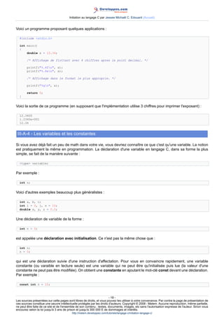 Initiation au langage C par Jessee Michaël C. Edouard (Accueil)


Voici un programme proposant quelques applications :

  #include stdio.h

  int main()
  {
      double x = 12.34;

        /* Affichage de flottant avec 4 chiffres apres le point decimal. */

        printf(%.4fn, x);
        printf(%.4en, x);

        /* Affichage dans le format le plus approprie. */

        printf(%gn, x);

        return 0;
  }


Voici la sortie de ce programme (en supposant que l'implémentation utilise 3 chiffres pour imprimer l'exposant) :

  12.3400
  1.2340e+001
  12.34


 III-A-4 - Les variables et les constantes

Si vous avez déjà fait un peu de math dans votre vie, vous devriez connaître ce que c'est qu'une variable. La notion
est pratiquement la même en programmation. La déclaration d'une variable en langage C, dans sa forme la plus
simple, se fait de la manière suivante :

  type variable;


Par exemple :

  int n;


Voici d'autres exemples beaucoup plus généralistes :

  int a, b, c;
  int i = 0, j, n = 10;
  double x, y, z = 0.5;


Une déclaration de variable de la forme :

  int n = 0;


est appelée une déclaration avec initialisation. Ce n'est pas la même chose que :

  int n;
  n = 0;


qui est une déclaration suivie d'une instruction d'affectation. Pour vous en convaincre rapidement, une variable
constante (ou varaible en lecture seule) est une variable qui ne peut être qu'initialisée puis lue (la valeur d'une
constante ne peut pas être modifiée). On obtient une constante en ajoutant le mot-clé const devant une déclaration.
Par exemple :

  const int n = 10;



                                                                        - 18 -
Les sources présentées sur cette pages sont libres de droits, et vous pouvez les utiliser à votre convenance. Par contre la page de présentation de
ces sources constitue une oeuvre intellectuelle protégée par les droits d'auteurs. Copyright © 2008 - Melem. Aucune reproduction, même partielle,
ne peut être faite de ce site et de l'ensemble de son contenu : textes, documents, images, etc sans l'autorisation expresse de l'auteur. Sinon vous
encourez selon la loi jusqu'à 3 ans de prison et jusqu'à 300 000 E de dommages et intérêts.
                                          http://melem.developpez.com/tutoriels/langage-c/initiation-langage-c/
 
