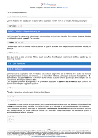 Initiation au langage C par Jessee Michaël C. Edouard (Accueil)


On ne pourra jamais écrire :

  n = quoi que ce soit;


Le mot-clé const être placé avant ou après le type ou encore avant le nom de la variable. Voici deux exemples :

  const int n = 10;
  int const m = 20;


 III-A-5 - Définition de nouveaux types

Le C dispose d'un mécanisme très puissant permettant au programmeur de créer de nouveaux types de données
en utilisant le mot clé typedef. Par exemple :

  typedef int ENTIER;


Définit le type ENTIER comme n'étant autre que le type int. Rien ne nous empêche donc désormais d'écrire par
exemple :

  ENTIER a, b;


Bien que dans ce cas, un simple #define aurait pu suffire, il est toujours recommandé d'utiliser typedef qui est
beaucoup plus sûr.

 III-B - Les pointeurs

 III-B-1 - Définition

Comme nous le savons très bien, l'endroit où s'exécute un programme est la mémoire donc toutes les données
du programme (les variables, les fonctions, ...) se trouvent en mémoire. Le langage C dispose d'un opérateur -  -
permettant de récupérer l'adresse en mémoire d'une variable ou d'une fonction quelconque. Par exemple, si n est
une variable, n désigne l'adresse de n.
Le C dispose également d'un opérateur - * - permettant d'accéder au contenu de la mémoire dont l'adresse est
donnée. Par exemple, supposons qu'on ait :

  int n;


Alors les instructions suivantes sont strictement identiques.

  n = 10;


  *( n ) = 10;


Un pointeur (ou une variable de type pointeur) est une variable destinée à recevoir une adresse. On dit alors qu'elle
pointe sur un emplacement mémoire. L'accès au contenu de la mémoire se fait par l'intermédiaire de l'opérateur *.
Les pointeurs en langage C sont typés et obéissent à l'arithmétique des pointeurs que nous verrons un peu plus
loin. Supposons que l'on veuille créer une variable - p - destinée à recevoir l'adresse d'une variable de type int. p
s'utilisera alors de la façon suivante :

  p = n;
  ...
  *p = 5;
  ...




                                                                        - 19 -
Les sources présentées sur cette pages sont libres de droits, et vous pouvez les utiliser à votre convenance. Par contre la page de présentation de
ces sources constitue une oeuvre intellectuelle protégée par les droits d'auteurs. Copyright © 2008 - Melem. Aucune reproduction, même partielle,
ne peut être faite de ce site et de l'ensemble de son contenu : textes, documents, images, etc sans l'autorisation expresse de l'auteur. Sinon vous
encourez selon la loi jusqu'à 3 ans de prison et jusqu'à 300 000 E de dommages et intérêts.
                                          http://melem.developpez.com/tutoriels/langage-c/initiation-langage-c/
 