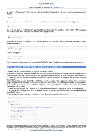 Initiation au langage C par Jessee Michaël C. Edouard (Accueil)


*p est un int. Vous suivez ? Alors comment devrait-on déclarer le pointeur ? Si vous avez bien suivi, vous auriez
répondu :

  int *p;


Et de plus, si vous avez très bien suivi, vous auriez certainement ajouté : et cela est strictement équivalent à :

  int * p;


Car en C, les espaces sont totalement gratuites ! Donc voilà, le type d'un pointeur sur int est int *. Mais cela peut
être moins évident dans certaines déclarations. Par exemple, dans :

  /* cas 1 */
  int * p1, p2, p3;


seul p1 est de type int * ! Le reste, p2 et p3, sont de type int. Si vous voulez obtenir 3 pointeurs, vous devrez utilisez
la syntaxe suivante :

  /* cas 2 */
  int *p1, *p2, *p3;


Ou avec un typedef :

  typedef int * PINT;
  PINT p1, p2, p3;


Par contre cela n'aurait pas marché si on avait défini PINT à l'aide d'un #define car cela nous amènerait au cas 1.

 III-B-2 - Saisir des données tapées au clavier avec la fonction scanf

On va encore faire un petit exercice de logique, plutôt de bon sens.
Si nous voulons afficher un entier par exemple, que doit-on fournir à la fonction d'affichage (printf par exemple) : la
valeur de l'entier que nous voulons afficher ou l'adresse de la variable contenant le nombre que nous voulons afficher ?
La bonne réponse est : l'entier que nous voulons afficher bien sûr, autrement dit sa valeur. Personne n'a demandé
son adresse !
Maintenant, si nous voulons demander à l'utilisateur (celui qui utilise notre programme) de taper un nombre puis
ranger le nombre ainsi tapé dans une variable, que devons-nous fournir à la fonction permettant la saisie : l'adresse
de la variable dans laquelle nous souhaitons ranger le nombre que l'utilisateur a entré, ou la valeur que contient
actuellement cette variable ?
La bonne réponse est bien sûr : l'adresse de la variable dans laquelle nous souhaitons ranger le nombre entré
La fonction scanf, déclarée dans le fichier stdio.h, permet de lire des données formatées sur l'entrée standard,
par défaut le clavier.
Voici un programme qui demande à l'utilisateur d'entrer 2 nombres puis affiche leur somme :

  #include stdio.h

  int main()
  {
      int a, b, c;

        printf(Ce programme calcule la somme de 2 nombres.n);

        printf(Entrez la valeur de a : );
        scanf(%d, a);

        printf(Entrez la valeur de b : );
        scanf(%d, b);

        c = a + b;


                                                                        - 20 -
Les sources présentées sur cette pages sont libres de droits, et vous pouvez les utiliser à votre convenance. Par contre la page de présentation de
ces sources constitue une oeuvre intellectuelle protégée par les droits d'auteurs. Copyright © 2008 - Melem. Aucune reproduction, même partielle,
ne peut être faite de ce site et de l'ensemble de son contenu : textes, documents, images, etc sans l'autorisation expresse de l'auteur. Sinon vous
encourez selon la loi jusqu'à 3 ans de prison et jusqu'à 300 000 E de dommages et intérêts.
                                          http://melem.developpez.com/tutoriels/langage-c/initiation-langage-c/
 