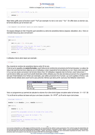 Initiation au langage C par Jessee Michaël C. Edouard (Accueil)


        printf(%d + %d = %dn, a, b, c);

        return 0;
  }


Mais faites gaffe avec la fonction scanf ! %d par exemple n'a rien à voir avec  %d . En effet dans ce dernier cas,
le format attendu par la fonction est :

  un espace un entier puis un autre espace


Où espace désigne en fait n'importe quel caractère ou série de caractères blancs (espace, tabulation, etc.). Voici un
exemple beaucoup plus convaincant :

  #include stdio.h

  int main()
  {
      int mon_age = 23, votre_age;

        printf(Bonjour, j'ai %d ans. Et vous? , mon_age);
        scanf(%d ans, votre_age);
        printf(Ah! vous avez %d ans?n, votre_age);

        return 0;
  }


L'utilisateur devra alors taper par exemple :

  22 ans


Peu importe le nombre de caractères blancs entre 22 et ans.
C'est ce qu'on appelle une saisie formatée. scanf retourne le nombre de conversions de format réussies. La valeur de
retour de scanf permet donc déjà de voir si l'utilisateur a bien respecté le format attendu ou non. Dans notre exemple,
il n'y a qu'une seule conversion de format à faire (%d). Si l'utilisateur respecte bien le format, scanf retournera 1.
Les fonctions telles que scanf sont plutôt destinées à être utilisées pour lire des données provenant d'un programme
sûr (par l'intermédiaire d'un fichier par exemple), pas celles provenant d'un humain, qui sont sujettes à l'erreur. Les
codes format utilisés dans scanf sont à peu près les mêmes que dans printf, sauf pour les flottants notamment.

                                              Code format                                Utilisation
                                     f, e, g                                 float
                                     lf, le, lg                              double
                                     Lf, Le, Lg                              long double

Voici un programme qui permet de calculer le volume d'un cône droit à base circulaire selon la formule : V = 1/3 * (B
                                                                         2
* h) où B est la surface de base soit pour une base circulaire : B = PI*R , où R est le rayon de la base.

  #include stdio.h

  double Volume(double r_base, double hauteur);

  int main()
  {
      double R, h, V;

        printf(Ce programme calcule le volume d'un cone.n);

        printf(Entrez le rayon de la base : );
        scanf(%lf, R);

        printf(Entrez la hauteur du cone : );
        scanf(%lf, h);



                                                                        - 21 -
Les sources présentées sur cette pages sont libres de droits, et vous pouvez les utiliser à votre convenance. Par contre la page de présentation de
ces sources constitue une oeuvre intellectuelle protégée par les droits d'auteurs. Copyright © 2008 - Melem. Aucune reproduction, même partielle,
ne peut être faite de ce site et de l'ensemble de son contenu : textes, documents, images, etc sans l'autorisation expresse de l'auteur. Sinon vous
encourez selon la loi jusqu'à 3 ans de prison et jusqu'à 300 000 E de dommages et intérêts.
                                          http://melem.developpez.com/tutoriels/langage-c/initiation-langage-c/
 