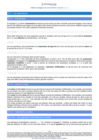 Initiation au langage C par Jessee Michaël C. Edouard (Accueil)



 III-C - Les expressions

 III-C-1 - Introduction

En langage C, la notion d'expression est beaucoup plus riche que dans n'importe quel autre langage. De ce fait en
donner une définition est longue et nous allons donc plutôt l'introduire (comme nous l'avons d'ailleurs toujours fait)
de manière intuitive. Pour cela, analysons l'instruction suivante :

  c = a + b;


Dans cette instruction (où nous supposons que les 3 variables sont tous de type int), il y a tout d'abord évaluation
de a + b, puis affection du résultat dans c. On dit que :

  a + b


est une expression, plus précisément une expression de type int (car a et b sont de type int) et dont la valeur est
la somme de a et b (a + b), et que :

  c = a + b;


est une instruction (remarquez bien le point-virgule).
L'expression a + b est composée de deux expressions à savoir a et b. On dit alors que c'est une expression
complexe. En langage C, les opérateurs permettent de construire des expressions complexes. Dans notre exemple,
l'opérateur d'addition à savoir + nous a permis de construire une expression complexe, a + b, à partir des
expressions simples a et b.
Or en langage C, = est également un opérateur, l'opérateur d'affectation, et permet donc de construire des
expressions complexes. Ainsi, dans notre exemple :

  c = a + b


est une expression (remarquez bien l'absence de point-virgule, sinon ce serait une instruction) et dont la valeur et le
type sont celle et celui de l'expression situé à gauche à savoir c.

 III-C-2 - lvalue et rvalue

Une lvalue (de left value) est tout ce qui peut figurer à gauche de l'opérateur d'affectation. Une variable, par exemple,
est une lvalue. Si p est un pointeur (disons vers int), p est une lvalue (en effet un pointeur est une variable comme
toutes les autres) et *p est également une lvalue.
Une rvalue (de right value) est tout ce qui peut figurer à droite de l'opérateur d'affectation. Une variable, une constante
littérale, l'adresse d'une variable en sont des exemples. Si a est une variable, disons de type int, alors a est une
lvalue tandis que a, -a ou a + 1 par exemple sont des rvalues. Cet exemple nous montre bien qu'une variable est
à la fois une lvalue et une rvalue.
Une rvalue possède une valeur mais pas une adresse. Ainsi par exemple : a étant une lvalue, a a bien un sens
(désigne l'adresse mémoire de la variable a). Par contre, une expression insensée telle que (-a) ou (a + 1) sera
rejetée (avec plaisir) par le compilateur.

 III-C-3 - Opérations usuelles

 III-C-3-a - Les opérateurs arithmétiques courants

Les opérateurs arithmétiques courants +, -, * et / existent en langage C. Toutefois, la division entière est un tout
petit peu délicate. En effet, si a et b sont des entiers, a / b vaut le quotient de a et b c'est-à-dire par exemple, 29 /



                                                                        - 23 -
Les sources présentées sur cette pages sont libres de droits, et vous pouvez les utiliser à votre convenance. Par contre la page de présentation de
ces sources constitue une oeuvre intellectuelle protégée par les droits d'auteurs. Copyright © 2008 - Melem. Aucune reproduction, même partielle,
ne peut être faite de ce site et de l'ensemble de son contenu : textes, documents, images, etc sans l'autorisation expresse de l'auteur. Sinon vous
encourez selon la loi jusqu'à 3 ans de prison et jusqu'à 300 000 E de dommages et intérêts.
                                          http://melem.developpez.com/tutoriels/langage-c/initiation-langage-c/
 