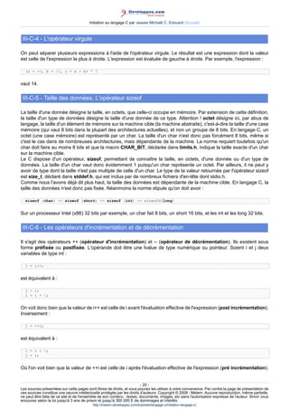 Initiation au langage C par Jessee Michaël C. Edouard (Accueil)



 III-C-4 - L'opérateur virgule

On peut séparer plusieurs expressions à l'aide de l'opérateur virgule. Le résultat est une expression dont la valeur
est celle de l'expression la plus à droite. L'expression est évaluée de gauche à droite. Par exemple, l'expression :

  (a = -5, b = 12, c = a + b) * 2


vaut 14.

 III-C-5 - Taille des données. L'opérateur sizeof

La taille d'une donnée désigne la taille, en octets, que celle-ci occupe en mémoire. Par extension de cette définition,
la taille d'un type de données désigne la taille d'une donnée de ce type. Attention ! octet désigne ici, par abus de
langage, la taille d'un élément de mémoire sur la machine cible (la machine abstraite), c'est-à-dire la taille d'une case
mémoire (qui vaut 8 bits dans la plupart des architectures actuelles), et non un groupe de 8 bits. En langage C, un
octet (une case mémoire) est représenté par un char. La taille d'un char n'est donc pas forcément 8 bits, même si
c'est le cas dans de nombreuses architectures, mais dépendante de la machine. La norme requiert toutefois qu'un
char doit faire au moins 8 bits et que la macro CHAR_BIT, déclarée dans limits.h, indique la taille exacte d'un char
sur la machine cible.
Le C dispose d'un opérateur, sizeof, permettant de connaître la taille, en octets, d'une donnée ou d'un type de
données. La taille d'un char vaut donc évidemment 1 puisqu'un char représente un octet. Par ailleurs, il ne peut y
avoir de type dont la taille n'est pas multiple de celle d'un char. Le type de la valeur retournée par l'opérateur sizeof
est size_t, déclaré dans stddef.h, qui est inclus par de nombreux fichiers d'en-tête dont stdio.h.
Comme nous l'avons déjà dit plus haut, la taille des données est dépendante de la machine cible. En langage C, la
taille des données n'est donc pas fixée. Néanmoins la norme stipule qu'on doit avoir :

  sizeof (char) = sizeof (short) = sizeof (int) = sizeofd(long)


Sur un processeur Intel (x86) 32 bits par exemple, un char fait 8 bits, un short 16 bits, et les int et les long 32 bits.

 III-C-6 - Les opérateurs d'incrémentation et de décrémentation

Il s'agit des opérateurs ++ (opérateur d'incrémentation) et -- (opérateur de décrémentation). Ils existent sous
forme préfixée ou postfixée. L'opérande doit être une lvalue de type numérique ou pointeur. Soient i et j deux
variables de type int :

  j = i++;


est équivalent à :

  j = i;
  i = i + 1;


On voit donc bien que la valeur de i++ est celle de i avant l'évaluation effective de l'expression (post incrémentation).
Inversement :

  j = ++i;


est équivalent à :

  i = i + 1;
  j = i;


Où l'on voit bien que la valeur de ++i est celle de i après l'évaluation effective de l'expression (pré incrémentation).


                                                                        - 25 -
Les sources présentées sur cette pages sont libres de droits, et vous pouvez les utiliser à votre convenance. Par contre la page de présentation de
ces sources constitue une oeuvre intellectuelle protégée par les droits d'auteurs. Copyright © 2008 - Melem. Aucune reproduction, même partielle,
ne peut être faite de ce site et de l'ensemble de son contenu : textes, documents, images, etc sans l'autorisation expresse de l'auteur. Sinon vous
encourez selon la loi jusqu'à 3 ans de prison et jusqu'à 300 000 E de dommages et intérêts.
                                          http://melem.developpez.com/tutoriels/langage-c/initiation-langage-c/
 