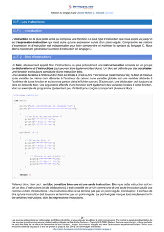 Initiation au langage C par Jessee Michaël C. Edouard (Accueil)



 III-F - Les instructions

 III-F-1 - Introduction

L'instruction est la plus petite unité qui compose une fonction. Le seul type d'instruction que nous avons vu jusqu'ici
est l'expression-instruction qui n'est autre qu'une expression suivie d'un point-virgule. Comprendre les notions
d'expression et d'instruction est indispensable pour bien comprendre et maîtriser la syntaxe du langage C. Nous
allons maintenant généraliser la notion d'instruction en langage C.

 III-F-2 - Bloc d'instructions

Un bloc, abusivement appelé bloc d'instructions, ou plus précisément une instruction-bloc consiste en un groupe
de déclarations et d'instructions (qui peuvent être également des blocs). Un bloc est délimité par des accolades.
Une fonction est toujours constituée d'une instruction-bloc.
Une variable déclarée à l'intérieur d'un bloc est locale à (c'est-à-dire n'est connue qu'à l'intérieur de) ce bloc et masque
toute variable de même nom déclarée à l'extérieur de celui-ci (une variable globale est une variable déclarée à
l'extérieur de toute fonction et est connue partout dans le fichier source). D'autre part, une déclaration doit toujours se
faire en début de bloc. Les arguments effectifs d'une fonction sont également des variables locales à cette fonction.
Voici un exemple de programme (présentant peu d'intérêt je le conçois) comportant plusieurs blocs :

  #include stdio.h

  int main()
  {
      printf(Les instructions en langage Cn);
      printf(-----------------------------nn);

        {
             /* Un bloc d'instructions */
             printf(**********n);
             printf(* Bloc 1 *n);
             printf(**********n);
        }

        putchar('n');

        {
             /* Un autre bloc */
             printf(**********n);
             printf(* Bloc 2 *n);
             printf(**********n);

             {
                   /* Encore un autre bloc */
                   printf(**********n);
                   printf(* Bloc 3 *n);
                   printf(**********n);
             }
        }

        return 0;
  }


Retenez donc bien ceci : un bloc constitue bien une et une seule instruction. Bien que cette instruction soit en
fait un bloc d'instructions (et de déclarations), il est conseillé de la voir comme une et une seule instruction plutôt que
comme un bloc d'instructions. Une instruction-bloc ne se termine pas par un point-virgule. Conclusion : Il est faux de
dire qu'une instruction doit toujours se terminer par un point-virgule. Le point-virgule marque tout simplement la fin
de certaines instructions, dont les expressions-instructions.




                                                                        - 28 -
Les sources présentées sur cette pages sont libres de droits, et vous pouvez les utiliser à votre convenance. Par contre la page de présentation de
ces sources constitue une oeuvre intellectuelle protégée par les droits d'auteurs. Copyright © 2008 - Melem. Aucune reproduction, même partielle,
ne peut être faite de ce site et de l'ensemble de son contenu : textes, documents, images, etc sans l'autorisation expresse de l'auteur. Sinon vous
encourez selon la loi jusqu'à 3 ans de prison et jusqu'à 300 000 E de dommages et intérêts.
                                          http://melem.developpez.com/tutoriels/langage-c/initiation-langage-c/
 