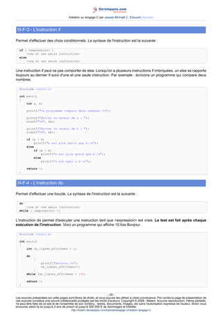 Initiation au langage C par Jessee Michaël C. Edouard (Accueil)



 III-F-3 - L'instruction if

Permet d'effectuer des choix conditionnels. La syntaxe de l'instruction est la suivante :

  if ( expression )
       une et une seule instruction
  else
       une et une seule instruction


Une instruction if peut ne pas comporter de else. Lorsqu'on a plusieurs instructions if imbriquées, un else se rapporte
toujours au dernier if suivi d'une et une seule instruction. Par exemple : écrivons un programme qui compare deux
nombres.

  #include stdio.h

  int main()
  {
      int a, b;

        printf(Ce programme compare deux nombres.n);

        printf(Entrez la valeur de a : );
        scanf(%d, a);

        printf(Entrez la valeur de b : );
        scanf(%d, b);

        if (a  b)
            printf(a est plus petit que b.n);
        else
             if (a  b)
                 printf(a est plus grand que b.n);
             else
                 printf(a est egal a b.n);

        return 0;
  }


 III-F-4 - L'instruction do

Permet d'effectuer une boucle. La syntaxe de l'instruction est la suivante :

  do
      une et une seule instruction
  while ( expression );


L'instruction do permet d'exécuter une instruction tant que expression est vraie. Le test est fait après chaque
exécution de l'instruction. Voici un programme qui affiche 10 fois Bonjour.

  #include stdio.h

  int main()
  {
      int nb_lignes_affichees = 0;

        do
             {
                   printf(Bonjour.n);
                   nb_lignes_affichees++;
            }
        while (nb_lignes_affichees  10);

        return 0;
  }


                                                                        - 29 -
Les sources présentées sur cette pages sont libres de droits, et vous pouvez les utiliser à votre convenance. Par contre la page de présentation de
ces sources constitue une oeuvre intellectuelle protégée par les droits d'auteurs. Copyright © 2008 - Melem. Aucune reproduction, même partielle,
ne peut être faite de ce site et de l'ensemble de son contenu : textes, documents, images, etc sans l'autorisation expresse de l'auteur. Sinon vous
encourez selon la loi jusqu'à 3 ans de prison et jusqu'à 300 000 E de dommages et intérêts.
                                          http://melem.developpez.com/tutoriels/langage-c/initiation-langage-c/
 