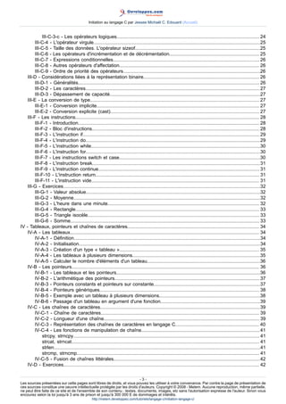 Initiation au langage C par Jessee Michaël C. Edouard (Accueil)


              III-C-3-c - Les opérateurs logiques........................................................................................................... 24
         III-C-4 - L'opérateur virgule.............................................................................................................................25
         III-C-5 - Taille des données. L'opérateur sizeof..............................................................................................25
         III-C-6 - Les opérateurs d'incrémentation et de décrémentation.................................................................... 25
         III-C-7 - Expressions conditionnelles.............................................................................................................. 26
         III-C-8 - Autres opérateurs d'affectation......................................................................................................... 26
         III-C-9 - Ordre de priorité des opérateurs.......................................................................................................26
    III-D - Considérations liées à la représentation binaire....................................................................................... 26
         III-D-1 - Généralités........................................................................................................................................ 26
         III-D-2 - Les caractères...................................................................................................................................27
         III-D-3 - Dépassement de capacité.................................................................................................................27
    III-E - La conversion de type............................................................................................................................... 27
         III-E-1 - Conversion implicite.......................................................................................................................... 27
         III-E-2 - Conversion explicite (cast)................................................................................................................ 27
    III-F - Les instructions.......................................................................................................................................... 28
         III-F-1 - Introduction........................................................................................................................................ 28
         III-F-2 - Bloc d'instructions.............................................................................................................................. 28
         III-F-3 - L'instruction if..................................................................................................................................... 29
         III-F-4 - L'instruction do...................................................................................................................................29
         III-F-5 - L'instruction while...............................................................................................................................30
         III-F-6 - L'instruction for...................................................................................................................................30
         III-F-7 - Les instructions switch et case..........................................................................................................30
         III-F-8 - L'instruction break..............................................................................................................................31
         III-F-9 - L'instruction continue......................................................................................................................... 31
         III-F-10 - L'instruction return........................................................................................................................... 31
         III-F-11 - L'instruction vide.............................................................................................................................. 31
    III-G - Exercices....................................................................................................................................................32
         III-G-1 - Valeur absolue...................................................................................................................................32
         III-G-2 - Moyenne............................................................................................................................................32
         III-G-3 - L'heure dans une minute.................................................................................................................. 32
         III-G-4 - Rectangle.......................................................................................................................................... 33
         III-G-5 - Triangle isocèle................................................................................................................................. 33
         III-G-6 - Somme.............................................................................................................................................. 33
IV - Tableaux, pointeurs et chaînes de caractères................................................................................................... 34
    IV-A - Les tableaux.............................................................................................................................................. 34
         IV-A-1 - Définition............................................................................................................................................34
         IV-A-2 - Initialisation........................................................................................................................................34
         IV-A-3 - Création d'un type « tableau »......................................................................................................... 35
         IV-A-4 - Les tableaux à plusieurs dimensions................................................................................................35
         IV-A-5 - Calculer le nombre d'éléments d'un tableau.....................................................................................36
    IV-B - Les pointeurs............................................................................................................................................. 36
         IV-B-1 - Les tableaux et les pointeurs............................................................................................................36
         IV-B-2 - L'arithmétique des pointeurs............................................................................................................. 37
         IV-B-3 - Pointeurs constants et pointeurs sur constante................................................................................37
         IV-B-4 - Pointeurs génériques........................................................................................................................ 38
         IV-B-5 - Exemple avec un tableau à plusieurs dimensions............................................................................38
         IV-B-6 - Passage d'un tableau en argument d'une fonction...........................................................................39
    IV-C - Les chaînes de caractères........................................................................................................................ 39
         IV-C-1 - Chaîne de caractères....................................................................................................................... 39
         IV-C-2 - Longueur d'une chaîne..................................................................................................................... 39
         IV-C-3 - Représentation des chaînes de caractères en langage C............................................................... 40
         IV-C-4 - Les fonctions de manipulation de chaîne......................................................................................... 41
              strcpy, strncpy............................................................................................................................................ 41
              strcat, strncat............................................................................................................................................. 41
              strlen...........................................................................................................................................................41
              strcmp, strncmp......................................................................................................................................... 41
         IV-C-5 - Fusion de chaînes littérales..............................................................................................................42
    IV-D - Exercices................................................................................................................................................... 42

                                                                         -3-
Les sources présentées sur cette pages sont libres de droits, et vous pouvez les utiliser à votre convenance. Par contre la page de présentation de
ces sources constitue une oeuvre intellectuelle protégée par les droits d'auteurs. Copyright © 2008 - Melem. Aucune reproduction, même partielle,
ne peut être faite de ce site et de l'ensemble de son contenu : textes, documents, images, etc sans l'autorisation expresse de l'auteur. Sinon vous
encourez selon la loi jusqu'à 3 ans de prison et jusqu'à 300 000 E de dommages et intérêts.
                                                   http://melem.developpez.com/tutoriels/langage-c/initiation-langage-c/
 