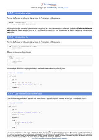 Initiation au langage C par Jessee Michaël C. Edouard (Accueil)



 III-F-5 - L'instruction while

Permet d'effectuer une boucle. La syntaxe de l'instruction est la suivante :

  while ( expression )
      une et une seule instruction


L'instruction while permet d'exécuter une instruction tant que expression est vraie. Le test est fait avant chaque
exécution de l'instruction. Donc si la condition (expression) est fausse dès le départ, la boucle ne sera pas
exécutée.

 III-F-6 - L'instruction for

Permet d'effectuer une boucle. La syntaxe de l'instruction est la suivante :

  for ( init ; condition ; step)
      instruction


Elle est pratiquement identique à :

  init;
  while ( condition )
  {
      instruction
      step
  }


Par exemple, écrivons un programme qui affiche la table de multiplication par 5.

  #include stdio.h

  int main()
  {
      int n;

        for(n = 0; n = 10; n++)
            printf(5 x %2d %2dn, n, 5 * n);

        return 0;
  }


 III-F-7 - Les instructions switch et case

Ces instructions permettent d'éviter des instructions if trop imbriquées comme illustré par l'exemple suivant :

  #include stdio.h

  int main()
  {
      int n;

        printf(Entrez un nombre entier : );
        scanf(%d, n);

        switch(n)
        {
        case 0:
            printf(Cas de 0.n);
            break;

        case 1:


                                                                        - 30 -
Les sources présentées sur cette pages sont libres de droits, et vous pouvez les utiliser à votre convenance. Par contre la page de présentation de
ces sources constitue une oeuvre intellectuelle protégée par les droits d'auteurs. Copyright © 2008 - Melem. Aucune reproduction, même partielle,
ne peut être faite de ce site et de l'ensemble de son contenu : textes, documents, images, etc sans l'autorisation expresse de l'auteur. Sinon vous
encourez selon la loi jusqu'à 3 ans de prison et jusqu'à 300 000 E de dommages et intérêts.
                                          http://melem.developpez.com/tutoriels/langage-c/initiation-langage-c/
 