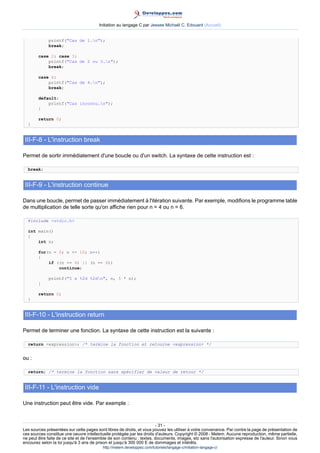 Initiation au langage C par Jessee Michaël C. Edouard (Accueil)


             printf(Cas de 1.n);
             break;

        case 2: case 3:
            printf(Cas de 2 ou 3.n);
            break;

        case 4:
            printf(Cas de 4.n);
            break;

        default:
            printf(Cas inconnu.n);
        }

        return 0;
  }


 III-F-8 - L'instruction break

Permet de sortir immédiatement d'une boucle ou d'un switch. La syntaxe de cette instruction est :

  break;


 III-F-9 - L'instruction continue

Dans une boucle, permet de passer immédiatement à l'itération suivante. Par exemple, modifions le programme table
de multiplication de telle sorte qu'on affiche rien pour n = 4 ou n = 6.

  #include stdio.h

  int main()
  {
      int n;

        for(n = 0; n = 10; n++)
        {
            if ((n == 4) || (n == 6))
                continue;

             printf(5 x %2d %2dn, n, 5 * n);
        }

        return 0;
  }


 III-F-10 - L'instruction return

Permet de terminer une fonction. La syntaxe de cette instruction est la suivante :

  return expression; /* termine la fonction et retourne expression */


ou :

  return; /* termine la fonction sans spécifier de valeur de retour */


 III-F-11 - L'instruction vide

Une instruction peut être vide. Par exemple :



                                                                        - 31 -
Les sources présentées sur cette pages sont libres de droits, et vous pouvez les utiliser à votre convenance. Par contre la page de présentation de
ces sources constitue une oeuvre intellectuelle protégée par les droits d'auteurs. Copyright © 2008 - Melem. Aucune reproduction, même partielle,
ne peut être faite de ce site et de l'ensemble de son contenu : textes, documents, images, etc sans l'autorisation expresse de l'auteur. Sinon vous
encourez selon la loi jusqu'à 3 ans de prison et jusqu'à 300 000 E de dommages et intérêts.
                                          http://melem.developpez.com/tutoriels/langage-c/initiation-langage-c/
 