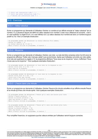 Initiation au langage C par Jessee Michaël C. Edouard (Accueil)


  /* Voici une instruction vide * / ;
  /* Voici une autre instruction vide */ ;
  { /* Encore une instruction vide */ }


 III-G - Exercices

 III-G-1 - Valeur absolue

Ecrire un programme qui demande à l'utilisateur d'entrer un nombre et qui affiche ensuite la valeur absolue de ce
nombre. Il y a plusieurs façons de définir la valeur absolue d'un nombre x mais nous utiliserons la suivante : c'est x
si x est supérieur ou égal à 0 et -x si x est inférieur à 0. La valeur absolue d'un nombre est donc un nombre toujours
positif ou nul. Voici un exemple d'exécution :

  Ce programme permet de determiner la valeur absolue d'un nombre.
  Entrez un nombre : -6
  La valeur absolue de -6 est 6.
  Merci d'avoir utilise ce programme. A bientot !


 III-G-2 - Moyenne

Ecrire un programme qui demande à l'utilisateur d'entrer une note. La note doit être comprise entre 0 et 20 sinon le
programme affichera Cette note n'est pas valide puis se terminera. Après que l'utilisateur ait entré une note valide,
si la note est supérieure ou égale à 10, le programme affichera Vous avez eu la moyenne. sinon, il affichera Vous
n'avez pas eu la moyenne.. Voici quelques exemples d'exécution :

  Ce programme permet de determiner si vous avez eu la moyenne ou non.
  Entrez votre note (0 a 20) : 12
  Vous avez eu la moyenne.
  Merci d'avoir utilise ce programme. A bientot !


  Ce programme permet de determiner si vous avez eu la moyenne ou non.
  Entrez votre note (0 a 20) : 22
  Cette note n'est pas valide.
  Merci d'avoir utilise ce programme. A bientot !


 III-G-3 - L'heure dans une minute

Ecrire un programme qui demande à l'utilisateur d'entrer l'heure et la minute actuelles et qui affiche ensuite l'heure
et la minute qu'il fera une minute après. Voici quelques exemples d'exécution :

  Ce programme permet de determiner l'heure qu'il sera une minute plus tard.
  Entrez l'heure actuelle : 14
  Entrez la minute actuelle : 38
  Dans une minute il sera : 14:39.
  Merci d'avoir utilise ce programme. A bientot !


  Ce programme permet de determiner l'heure qu'il sera une minute plus tard.
  Entrez l'heure actuelle : 23
  Entrez la minute actuelle : 59
  Dans une minute il sera : 00:00.
  Merci d'avoir utilise ce programme. A bientot !


Pour simplifier l'exercice, on supposera que les valeurs entrées par l'utilisateur seront toujours correctes.




                                                                        - 32 -
Les sources présentées sur cette pages sont libres de droits, et vous pouvez les utiliser à votre convenance. Par contre la page de présentation de
ces sources constitue une oeuvre intellectuelle protégée par les droits d'auteurs. Copyright © 2008 - Melem. Aucune reproduction, même partielle,
ne peut être faite de ce site et de l'ensemble de son contenu : textes, documents, images, etc sans l'autorisation expresse de l'auteur. Sinon vous
encourez selon la loi jusqu'à 3 ans de prison et jusqu'à 300 000 E de dommages et intérêts.
                                          http://melem.developpez.com/tutoriels/langage-c/initiation-langage-c/
 