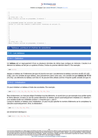 Initiation au langage C par Jessee Michaël C. Edouard (Accueil)


  5
  7
  0
  Le total est : 16.
  Merci d'avoir utilise ce programme. A bientot !


  Ce programme permet de calculer une somme.
  Entrez la liste des nombres a additionner (terminez en entrant 0).
  1
  2
  3
  4
  5
  6
  7
  8
  9
  10
  Le total est : 55.
  Merci d'avoir utilise ce programme. A bientot !


 IV - Tableaux, pointeurs et chaînes de caractères

 IV-A - Les tableaux

 IV-A-1 - Définition

Un tableau est un regroupement d'une ou plusieurs données de même type contigus en mémoire. L'accès à un
élément du tableau se fait par un système d'indice, l'indice du premier élément étant 0. Par exemple :

  int t[10];


déclare un tableau de 10 éléments (de type int) dont le nom est t. Les éléments du tableau vont donc de t[0], t[1], t[2] ...
à t[9]. t est une variable de type tableau, plus précisément (dans notre cas), une variable de type tableau de 10 int
(int [10]). Les éléments du tableau sont des int. Ils peuvent être utilisés comme n'importe quelle variable de type int.

 IV-A-2 - Initialisation

On peut initialiser un tableau à l'aide des accolades. Par exemple :

  int t[10] = {0, 10, 20, 30, 40, 50, 60, 70, 80, 90};


Bien évidemment, on n'est pas obligé d'initialiser tous les éléments, on aurait donc pu par exemple nous arrêter après
le 5ème élément, et dans ce cas les autres éléments du tableau seront automatiquement initialisés à 0. Attention !
une variable locale non initialisée contient « n'importe quoi », pas 0 !
Lorsqu'on déclare un tableau avec initialisation, on peut ne pas spécifier le nombre d'éléments car le compilateur le
calculera automatiquement. Ainsi, la déclaration :

  int t[] = {0, 10, 20, 30};


est strictement identique à :

  int t[4] = {0, 10, 20, 30};




                                                                        - 34 -
Les sources présentées sur cette pages sont libres de droits, et vous pouvez les utiliser à votre convenance. Par contre la page de présentation de
ces sources constitue une oeuvre intellectuelle protégée par les droits d'auteurs. Copyright © 2008 - Melem. Aucune reproduction, même partielle,
ne peut être faite de ce site et de l'ensemble de son contenu : textes, documents, images, etc sans l'autorisation expresse de l'auteur. Sinon vous
encourez selon la loi jusqu'à 3 ans de prison et jusqu'à 300 000 E de dommages et intérêts.
                                          http://melem.developpez.com/tutoriels/langage-c/initiation-langage-c/
 