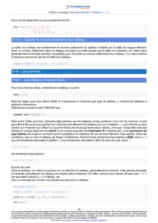 Initiation au langage C par Jessee Michaël C. Edouard (Accueil)


Qu'on aurait également pu tout simplement écrire :

  int t[][4] = { {0, 1, 2, 3},
                 {4, 5, 6, 7},
                 {8, 9, 10, 11} };


 IV-A-5 - Calculer le nombre d'éléments d'un tableau

La taille d'un tableau est évidemment le nombre d'éléments du tableau multiplié par la taille de chaque élément.
Ainsi, le nombre d'éléments dans un tableau est égal à sa taille divisée par la taille d'un élément. On utilise alors
généralement la formule sizeof(t) / sizeof(t[0]) pour connaître le nombre d'éléments d'un tableau t. La macro définie
ci-dessous permet de calculer la taille d'un tableau :

  #define COUNT(t) (sizeof(t) / sizeof(t[0]))


 IV-B - Les pointeurs

 IV-B-1 - Les tableaux et les pointeurs

Pour nous fixer les idées, considérons le tableau t suivant :

  char t[10];


Mais les règles que nous allons établir ici s'appliquent à n'importe quel type de tableau, y compris les tableaux à
plusieurs dimensions.
Définissons ensuite le type TABLEAU par :

  typedef char TABLEAU[10];


Mais avant d'aller plus loin, j'aimerais déjà préciser que les tableaux et les pointeurs n'ont rien de commun, à part
peut-être le fait qu'on peut pointer sur n'importe quel élément d'un tableau (ou sur un tableau ...), tout comme on peut
pointer sur n'importe quoi. Mais il y a quand même une chose qui lie les deux notions, c'est que : lorsqu'elle n'est pas
utilisée en unique argument de sizeof ou en unique argument de l'opérateur  (adresse de), une expression de
type tableau est toujours convertie par le compilateur en l'adresse de son premier élément. Cela signifie, dans ces
conditions, que si t est un tableau de disons 10 éléments, l'écriture t est strictement équivalente à t[0], donc t + 1
(qui est strictement équivalent à (t[0]) + 1) est strictement équivalent à t[1] et ainsi de suite. Ainsi :

  t[5] = '*';


est strictement équivalent à :

  *(t + 5) = '*';


Et ainsi de suite.
Dans la pratique, on utilise un pointeur sur un élément du tableau, généralement le premier. Cela permet d'accéder
à n'importe quel élément du tableau par simple calcul d'adresse. En effet, comme nous l'avons dit plus haut : t + 1
est équivalent à (t[1]), t + 2 à (t[2]), etc.
Voici un exemple qui montre une manière de parcourir un tableau :

  #include stdio.h

  #define COUNT(t) (sizeof(t) / sizeof(t[0]))

  void Affiche(int * p, size_t nbElements);

  int main()


                                                                        - 36 -
Les sources présentées sur cette pages sont libres de droits, et vous pouvez les utiliser à votre convenance. Par contre la page de présentation de
ces sources constitue une oeuvre intellectuelle protégée par les droits d'auteurs. Copyright © 2008 - Melem. Aucune reproduction, même partielle,
ne peut être faite de ce site et de l'ensemble de son contenu : textes, documents, images, etc sans l'autorisation expresse de l'auteur. Sinon vous
encourez selon la loi jusqu'à 3 ans de prison et jusqu'à 300 000 E de dommages et intérêts.
                                          http://melem.developpez.com/tutoriels/langage-c/initiation-langage-c/
 