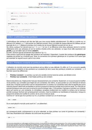 Initiation au langage C par Jessee Michaël C. Edouard (Accueil)


     {
          int t[10] = {0, 10, 20, 30, 40, 50, 60, 70, 80, 90};

          Affiche(t, COUNT(t));

          return 0;
     }

     void Affiche(int * p, size_t nbElements)
     {
         size_t i;

          for(i = 0; i  nbElements; i++)
              printf(%dn, p[i]);
     }


    IV-B-2 - L'arithmétique des pointeurs

L'arithmétique des pointeurs est née des faits que nous avons établis précédemment. En effet si p pointe sur un
élément d'un tableau, p + 1 doit pointer sur l'élément suivant. Donc si la taille de chaque élément du tableau est par
exemple de 4, p + 1 déplace le pointeur de 4 octets (où se trouve l'élément suivant) et non de un.
De même, puisque l'on devrait avoir (p + 1) - p = 1 et non 4, la différence entre deux adresses donne le nombre
d'éléments entre ces adresses et non le nombre d'octets entre ces adresses. Le type d'une telle expression est
ptrdiff_t, qui est défini dans le fichier stddef.h.
Et enfin, l'écriture p[i] est strictement équivalente à *(p + i).
Cela montre à quel point le typage des pointeurs est important. Cependant, il existe des pointeurs dits génériques
capables de pointer sur n'importe quoi. Ainsi, la conversion d'un pointeur générique en un pointeur d'un autre type
par exemple ne requiert aucun cast et vice versa.

    IV-B-3 - Pointeurs constants et pointeurs sur constante

L'utilisation du mot-clé const avec les pointeurs est au début un peu délicate. En effet, en C on a ce qu'on appelle
des pointeurs constants et des pointeurs sur constante (et donc aussi des pointeurs contants sur constante ...). Il
faut bien savoir les différencier.

•        Pointeur constant : Le pointeur, qui est une variable comme toute les autres, est déclaré const.
•        Pointeur sur constante : C'est l'objet pointé qui est constant.

Dans le deuxième cas, l'objet pointé n'est pas nécessairement une constante. Seulement, on ne pourra pas le modifier
via le pointeur (qui considère que l'objet est une constante). De même, on peut pointer sur une mémoire en lecture
seule avec n'importe quel pointeur (et non nécessairement un pointeur sur constante) mais cela ne signifie pas que la
mémoire devient désormais accessible en écriture (puisque la mémoire pointée est en lecture seule. Ce n'est pas en
pointant là-dessus avec quoi que ce soit qu'on pourra changer cela.). Si le pointeur n'est pas un pointeur sur contante
alors qu'il pointe sur une constante, le compilateur acceptera évidemment de modifier le contenu de la mémoire
pointée (puisque l'écriture est syntaxiquement correcte), mais le problème se manifestera à l'exécution, lorsque le
programme tentera de modifier le contenu de la zone en lecture seule.
Comme int * est le type d'un pointeur sur int, un pointeur constant sur un int est de type

     int * const


Si on avait placé le mot-clé const avant int *, on obtiendrait :

     const int *


qui correspond plutôt, contrairement à ce qu'on attendait, au type pointeur sur const int (pointeur sur constante) !
Voici deux illustrations de l'utilisation de const avec les pointeurs :

     int n, m;


                                                                        - 37 -
Les sources présentées sur cette pages sont libres de droits, et vous pouvez les utiliser à votre convenance. Par contre la page de présentation de
ces sources constitue une oeuvre intellectuelle protégée par les droits d'auteurs. Copyright © 2008 - Melem. Aucune reproduction, même partielle,
ne peut être faite de ce site et de l'ensemble de son contenu : textes, documents, images, etc sans l'autorisation expresse de l'auteur. Sinon vous
encourez selon la loi jusqu'à 3 ans de prison et jusqu'à 300 000 E de dommages et intérêts.
                                          http://melem.developpez.com/tutoriels/langage-c/initiation-langage-c/
 