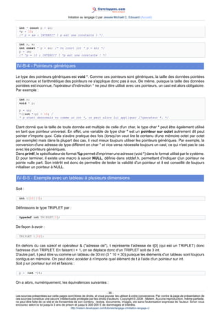 Initiation au langage C par Jessee Michaël C. Edouard (Accueil)


  int * const p = n;
  *p = 10;
  /* p = m : INTERDIT ! p est une constante ! */


  int n, m;
  int const * p = n; /* Ou const int * p = n; */
  p = m;
  /* *p = 10 : INTERDIT ! *p est une constante ! */


 IV-B-4 - Pointeurs génériques

Le type des pointeurs génériques est void *. Comme ces pointeurs sont génériques, la taille des données pointées
est inconnue et l'arithmétique des pointeurs ne s'applique donc pas à eux. De même, puisque la taille des données
pointées est inconnue, l'opérateur d'indirection * ne peut être utilisé avec ces pointeurs, un cast est alors obligatoire.
Par exemple :

  int n;
  void * p;

  p = n;
  *((int *)p) = 10; /
  * p etant desormais vu comme un int *, on peut alors lui appliquer l'operateur *. */


Etant donné que la taille de toute donnée est multiple de celle d'un char, le type char * peut être également utilisé
en tant que pointeur universel. En effet, une variable de type char * est un pointeur sur octet autrement dit peut
pointer n'importe quoi. Cela s'avère pratique des fois (lorsqu'on veut lire le contenu d'une mémoire octet par octet
par exemple) mais dans la plupart des cas, il vaut mieux toujours utiliser les pointeurs génériques. Par exemple, la
conversion d'une adresse de type différent en char * et vice versa nécessite toujours un cast, ce qui n'est pas le cas
avec les pointeurs génériques.
Dans printf, le spécificateur de format %p permet d'imprimer une adresse (void *) dans le format utilisé par le système.
Et pour terminer, il existe une macro à savoir NULL, définie dans stddef.h, permettant d'indiquer q'un pointeur ne
pointe nulle part. Son intérêt est donc de permettre de tester la validité d'un pointeur et il est conseillé de toujours
initialiser un pointeur à NULL.

 IV-B-5 - Exemple avec un tableau à plusieurs dimensions

Soit :

  int t[10][3];


Définissons le type TRIPLET par :

  typedef int TRIPLET[3];


De façon à avoir :

  TRIPLET t[10];


En dehors du cas sizeof et opérateur  (adresse de), t représente l'adresse de t[0] (qui est un TRIPLET) donc
l'adresse d'un TRIPLET. En faisant t + 1, on se déplace donc d'un TRIPLET soit de 3 int.
D'autre part, t peut être vu comme un tableau de 30 int (3 * 10 = 30) puisque les éléments d'un tableau sont toujours
contigus en mémoire. On peut donc accéder à n'importe quel élément de t à l'aide d'un pointeur sur int.
Soit p un pointeur sur int et faisons :

  p = (int *)t;


On a alors, numériquement, les équivalences suivantes :

                                                                        - 38 -
Les sources présentées sur cette pages sont libres de droits, et vous pouvez les utiliser à votre convenance. Par contre la page de présentation de
ces sources constitue une oeuvre intellectuelle protégée par les droits d'auteurs. Copyright © 2008 - Melem. Aucune reproduction, même partielle,
ne peut être faite de ce site et de l'ensemble de son contenu : textes, documents, images, etc sans l'autorisation expresse de l'auteur. Sinon vous
encourez selon la loi jusqu'à 3 ans de prison et jusqu'à 300 000 E de dommages et intérêts.
                                          http://melem.developpez.com/tutoriels/langage-c/initiation-langage-c/
 