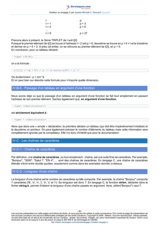 Initiation au langage C par Jessee Michaël C. Edouard (Accueil)


                                     t                                       p
                                     t+1                                     p+3
                                     t+2                                     p+6
                                     ...
                                     t+9                                     p + 27

Prenons alors à présent, le 3ème TRIPLET de t soit t[2].
Puisque le premier élément de t[2] se trouve à l'adresse t + 2 soit p + 6, deuxième se trouve en p + 6 +1 et le troisième
et dernier en p + 6 + 2. A près cet entier, on se retrouve au premier élément de t[3], en p + 9.
En conclusion, pour un tableau déclaré :

  type t[N][M];


on a la formule :

  t[i][j] = *(p + N*i + j) /* ou encore p[N*i + j] */


Où évidemment : p = (int *)t.
Et on peut bien sur étendre cette formule pour n'importe quelle dimension.

 IV-B-6 - Passage d'un tableau en argument d'une fonction

Nous avons déjà vu que le passage d'un tableau en argument d'une fonction se fait tout simplement en passant
l'adresse de son premier élément. Sachez également que, en argument d'une fonction,

  type identificateur[]


est strictement équivalent à :

  type * identificateur


Alors que dans une « simple » déclaration, la première déclare un tableau (qui doit être impérativement initialisé) et
la deuxième un pointeur. On peut également préciser le nombre d'éléments du tableau mais cette information sera
complètement ignorée par le compilateur. Elle n'a donc d'intérêt que pour la documentation.

 IV-C - Les chaînes de caractères

 IV-C-1 - Chaîne de caractères

Par définition, une chaîne de caractères, ou tout simplement : chaîne, est une suite finie de caractères. Par exemple,
Bonjour, 3000, Salut !, EN 4, ... sont des chaînes de caractères. En langage C, une chaîne de caractères
littérale s'écrit entre double quottes, exactement comme dans les exemples donnés ci-dessus.

 IV-C-2 - Longueur d'une chaîne

La longueur d'une chaîne est le nombre de caractères qu'elle comporte. Par exemple, la chaîne Bonjour comporte
7 caractères ('B', 'o', 'n', 'j', 'o', 'u' et 'r'). Sa longueur est donc 7. En langage C, la fonction strlen, déclarée dans le
fichier string.h, permet d'obtenir la longueur d'une chaîne passée en argument. Ainsi, strlen(Bonjour) vaut 7.




                                                                        - 39 -
Les sources présentées sur cette pages sont libres de droits, et vous pouvez les utiliser à votre convenance. Par contre la page de présentation de
ces sources constitue une oeuvre intellectuelle protégée par les droits d'auteurs. Copyright © 2008 - Melem. Aucune reproduction, même partielle,
ne peut être faite de ce site et de l'ensemble de son contenu : textes, documents, images, etc sans l'autorisation expresse de l'auteur. Sinon vous
encourez selon la loi jusqu'à 3 ans de prison et jusqu'à 300 000 E de dommages et intérêts.
                                           http://melem.developpez.com/tutoriels/langage-c/initiation-langage-c/
 