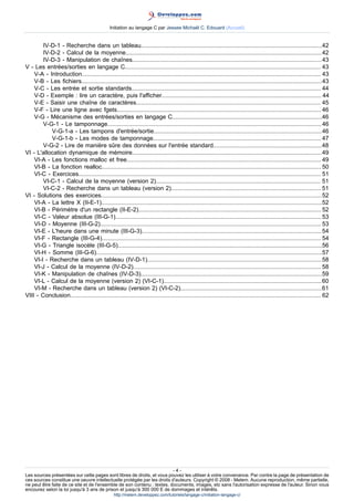 Initiation au langage C par Jessee Michaël C. Edouard (Accueil)


        IV-D-1 - Recherche dans un tableau..............................................................................................................42
        IV-D-2 - Calcul de la moyenne.......................................................................................................................42
        IV-D-3 - Manipulation de chaînes...................................................................................................................43
V - Les entrées/sorties en langage C....................................................................................................................... 43
    V-A - Introduction................................................................................................................................................. 43
    V-B - Les fichiers..................................................................................................................................................43
    V-C - Les entrée et sortie standards................................................................................................................... 44
    V-D - Exemple : lire un caractère, puis l'afficher................................................................................................. 44
    V-E - Saisir une chaîne de caractères................................................................................................................ 45
    V-F - Lire une ligne avec fgets............................................................................................................................ 46
    V-G - Mécanisme des entrées/sorties en langage C...........................................................................................46
        V-G-1 - Le tamponnage..................................................................................................................................46
            V-G-1-a - Les tampons d'entrée/sortie......................................................................................................46
            V-G-1-b - Les modes de tamponnage...................................................................................................... 47
        V-G-2 - Lire de manière sûre des données sur l'entrée standard..................................................................48
VI - L'allocation dynamique de mémoire................................................................................................................... 49
    VI-A - Les fonctions malloc et free...................................................................................................................... 49
    VI-B - La fonction realloc..................................................................................................................................... 50
    VI-C - Exercices................................................................................................................................................... 51
        VI-C-1 - Calcul de la moyenne (version 2).................................................................................................... 51
        VI-C-2 - Recherche dans un tableau (version 2)........................................................................................... 51
VI - Solutions des exercices......................................................................................................................................52
    VI-A - La lettre X (II-E-1)......................................................................................................................................52
    VI-B - Périmètre d'un rectangle (II-E-2)............................................................................................................... 52
    VI-C - Valeur absolue (III-G-1)............................................................................................................................. 53
    VI-D - Moyenne (III-G-2)...................................................................................................................................... 53
    VI-E - L'heure dans une minute (III-G-3)............................................................................................................. 54
    VI-F - Rectangle (III-G-4)..................................................................................................................................... 54
    VI-G - Triangle isocèle (III-G-5)............................................................................................................................56
    VI-H - Somme (III-G-6).........................................................................................................................................57
    VI-I - Recherche dans un tableau (IV-D-1)..........................................................................................................58
    VI-J - Calcul de la moyenne (IV-D-2).................................................................................................................. 58
    VI-K - Manipulation de chaînes (IV-D-3)..............................................................................................................59
    VI-L - Calcul de la moyenne (version 2) (VI-C-1)................................................................................................60
    VI-M - Recherche dans un tableau (version 2) (VI-C-2)......................................................................................61
VIII - Conclusion........................................................................................................................................................ 62




                                                                         -4-
Les sources présentées sur cette pages sont libres de droits, et vous pouvez les utiliser à votre convenance. Par contre la page de présentation de
ces sources constitue une oeuvre intellectuelle protégée par les droits d'auteurs. Copyright © 2008 - Melem. Aucune reproduction, même partielle,
ne peut être faite de ce site et de l'ensemble de son contenu : textes, documents, images, etc sans l'autorisation expresse de l'auteur. Sinon vous
encourez selon la loi jusqu'à 3 ans de prison et jusqu'à 300 000 E de dommages et intérêts.
                                                  http://melem.developpez.com/tutoriels/langage-c/initiation-langage-c/
 