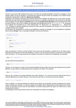 Initiation au langage C par Jessee Michaël C. Edouard (Accueil)



 IV-C-3 - Représentation des chaînes de caractères en langage C

Comme nous l'avons déjà mentionné plus haut, les chaîne de caractères littérales s'écrivent en langage C entre
double quottes. En fait, le langage C ne dispose pas vraiment de type chaîne de caractères. Une chaîne est tout
simplement représentée à l'aide d'un tableau de caractères.
Cependant, les fonctions manipulant des chaînes doivent être capables de détecter la fin d'une chaîne donnée.
Autrement dit, toute chaîne de caractères doit se terminer par un caractère indiquant la fin de la chaîne. Ce caractère
est le caractère '0' et est appelé le caractère nul ou encore caractère de fin de chaîne. Son code ASCII est 0. Ainsi
la chaîne Bonjour est en fait un tableau de caractères dont les éléments sont 'B', 'o', 'n', 'j', 'o', 'u', 'r', '0', autrement
dit un tableau de 8 caractères et on a donc Bonjour[0] = 'B', Bonjour[1] = 'o', Bonjour[2] = 'n', ... Bonjour[7]
= '0'. Toutefois, la mémoire utilisée pour stocker la chaîne peut être accessible qu'en lecture, le il n'est donc pas
portable de tenter de la modifier.
Les fonctions de manipulation de chaîne de la bibliothèque standard du langage C sont principalement déclarées
dans le fichier string.h. Voici un exemple d'utilisation d'une de ces fonctions.

  #include stdio.h
  #include string.h

  int main()
  {
      char t[50];

        strcpy(t, Hello, world!);
        printf(%sn, t);

        return 0;
  }


Dans cet exemple, la chaîne t ne peut contenir tout au plus que 50 caractères, caractère de fin de chaîne inclus.
Autrement dit t ne peut que contenir 49 caractères « normaux » car il faut toujours réserver une place pour le caractère
de fin de chaîne : '0'. On peut aussi bien sûr initialiser une chaîne au moment de sa déclaration, par exemple :

  char s[50] = Bonjour;


Qui est strictement équivalente à :

  char s[50] = { 'B', 'o', 'n', 'j', 'o', 'u', 'r', '0'};


Puisque, vu d'un pointeur, la valeur d'une expression littérale de type chaîne n'est autre que l'adresse de son premier
élément, on peut utiliser un simple pointeur pour manipuler une chaîne. Par exemple :

  char * p = Bonjour;


Dans ce cas, p pointe sur le premier élément de la chaîne Bonjour. Or, comme nous l'avons déjà dit plus haut, la
mémoire allouée pour la chaîne Bonjour est en lecture seule donc on ne peut pas écrire par exemple :

  p[2] = '*'; /* Interdit */


Avec un tableau, ce n'est pas l'adresse en mémoire de la chaîne qui est stockée, mais les caractères de la chaîne,
copiés caractère par caractère. La mémoire utilisée par le tableau étant indépendante de celle utilisée par la chaîne
source, on peut faire ce qu'on veut de notre tableau. La fonction strcpy permet de copier une chaîne vers un autre
emplacement mémoire.
Le paragraphe suivant discute des fonctions de manipulation de chaînes en langage C.




                                                                        - 40 -
Les sources présentées sur cette pages sont libres de droits, et vous pouvez les utiliser à votre convenance. Par contre la page de présentation de
ces sources constitue une oeuvre intellectuelle protégée par les droits d'auteurs. Copyright © 2008 - Melem. Aucune reproduction, même partielle,
ne peut être faite de ce site et de l'ensemble de son contenu : textes, documents, images, etc sans l'autorisation expresse de l'auteur. Sinon vous
encourez selon la loi jusqu'à 3 ans de prison et jusqu'à 300 000 E de dommages et intérêts.
                                          http://melem.developpez.com/tutoriels/langage-c/initiation-langage-c/
 
