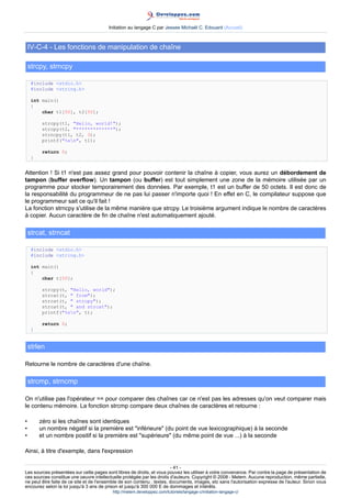 Initiation au langage C par Jessee Michaël C. Edouard (Accueil)



    IV-C-4 - Les fonctions de manipulation de chaîne

    strcpy, strncpy

     #include stdio.h
     #include string.h

     int main()
     {
         char t1[50], t2[50];

          strcpy(t1, Hello, world!);
          strcpy(t2, *************);
          strncpy(t1, t2, 3);
          printf(%sn, t1);

          return 0;
     }


Attention ! Si t1 n'est pas assez grand pour pouvoir contenir la chaîne à copier, vous aurez un débordement de
tampon (buffer overflow). Un tampon (ou buffer) est tout simplement une zone de la mémoire utilisée par un
programme pour stocker temporairement des données. Par exemple, t1 est un buffer de 50 octets. Il est donc de
la responsabilité du programmeur de ne pas lui passer n'importe quoi ! En effet en C, le compilateur suppose que
le programmeur sait ce qu'il fait !
La fonction strncpy s'utilise de la même manière que strcpy. Le troisième argument indique le nombre de caractères
à copier. Aucun caractère de fin de chaîne n'est automatiquement ajouté.

    strcat, strncat

     #include stdio.h
     #include string.h

     int main()
     {
         char t[50];

          strcpy(t, Hello, world);
          strcat(t,  from);
          strcat(t,  strcpy);
          strcat(t,  and strcat);
          printf(%sn, t);

          return 0;
     }


    strlen

Retourne le nombre de caractères d'une chaîne.

    strcmp, strncmp

On n'utilise pas l'opérateur == pour comparer des chaînes car ce n'est pas les adresses qu'on veut comparer mais
le contenu mémoire. La fonction strcmp compare deux chaînes de caractères et retourne :

•        zéro si les chaînes sont identiques
•        un nombre négatif si la première est inférieure (du point de vue lexicographique) à la seconde
•        et un nombre positif si la première est supérieure (du même point de vue ...) à la seconde

Ainsi, à titre d'exemple, dans l'expression

                                                                        - 41 -
Les sources présentées sur cette pages sont libres de droits, et vous pouvez les utiliser à votre convenance. Par contre la page de présentation de
ces sources constitue une oeuvre intellectuelle protégée par les droits d'auteurs. Copyright © 2008 - Melem. Aucune reproduction, même partielle,
ne peut être faite de ce site et de l'ensemble de son contenu : textes, documents, images, etc sans l'autorisation expresse de l'auteur. Sinon vous
encourez selon la loi jusqu'à 3 ans de prison et jusqu'à 300 000 E de dommages et intérêts.
                                          http://melem.developpez.com/tutoriels/langage-c/initiation-langage-c/
 
