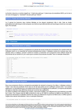Initiation au langage C par Jessee Michaël C. Edouard (Accueil)


  strcmp(clandestin, clavier)


La fonction retourne un nombre négatif car, 'n' étant plus petit que 'v' (dans le jeu de caractères ASCII, ça n'a rien à
voir avec le langage C), clandestin est plus petit que clavier.

 IV-C-5 - Fusion de chaînes littérales

Le C permet de fusionner deux chaînes littérales en les plaçant simplement côte à côte. Cela se révèle
particulièrement utile lorsqu'on doit composer une chaîne et que cette dernière soit trop longue a écrire sur une seule
ligne. Par exemple :

  #include stdio.h

  int main()
  {
      printf( Voici une chaine de caracteres particulierement longue, tres longue, 
              tellement longue (oui, longue !) qu'il a fallu la decouper en deux ! );
      return 0;
  }


 IV-D - Exercices

 IV-D-1 - Recherche dans un tableau

Nous nous proposons d'écrire un programme qui permet de trouver toutes les occurrences d'un nombre entré par
l'utilisateur parmi un un ensemble de nombres précédemment entrés. L'utilisateur entrera dix nombres (que vous
placerez dans un tableau), ensuite il entrera le nombre à rechercher et le programme devra afficher toutes les
occurrences de ce nombre s'il y en a ainsi que le nombre d'occurrences trouvées. Voici un exemple d'exécution :

  Ce programme permet de trouver toutes les occurrences d'un nombre.
  Entrez 10 nombres :
  t[0] : 2
  t[1] : -1
  t[2] : 3
  t[3] : 28
  t[4] : 3
  t[5] : -8
  t[6] : 9
  t[7] : 40
  t[8] : -1
  t[9] : 8
  Entrez le nombre a rechercher : 3
  t[2]
  t[4]
  2 occurrence(s) trouvee(s).
  Merci d'avoir utilise ce programme. A bientot !


 IV-D-2 - Calcul de la moyenne

Nous nous proposons d'écrire un programme permettant de calculer la moyenne d'un élève. L'utilisateur entrera 5
notes. Une note est constituée d'une note sur 20 (de type entier) et d'un coefficient compris entre 1 et 5 (entier
également). La note définitive pour une matière est la note sur 20 multipliée par le coefficient. La moyenne de l'étudiant
est égale au total des notes définitives divisé par la somme des coefficients.
On créera un tableau t de 5 tableaux de 3 entiers, c'est-à-dire int t[5][3]. Les 5 éléments de t sont destinés à accueillir
les 5 notes. Pour chaque note t[i], t[i][0] contiendra la note sur 20, t[i][1] le coefficient et t[i][2] la note définitive. Le
programme demandera à l'utilisateur d'entrer les notes puis affichera la moyenne de l'élève avec 2 chiffres après la
virgule et les calculs intermédiaires. Voici un exemple d'exécution :

  Ce programme permet de calculer votre moyenne scolaire.


                                                                        - 42 -
Les sources présentées sur cette pages sont libres de droits, et vous pouvez les utiliser à votre convenance. Par contre la page de présentation de
ces sources constitue une oeuvre intellectuelle protégée par les droits d'auteurs. Copyright © 2008 - Melem. Aucune reproduction, même partielle,
ne peut être faite de ce site et de l'ensemble de son contenu : textes, documents, images, etc sans l'autorisation expresse de l'auteur. Sinon vous
encourez selon la loi jusqu'à 3 ans de prison et jusqu'à 300 000 E de dommages et intérêts.
                                          http://melem.developpez.com/tutoriels/langage-c/initiation-langage-c/
 